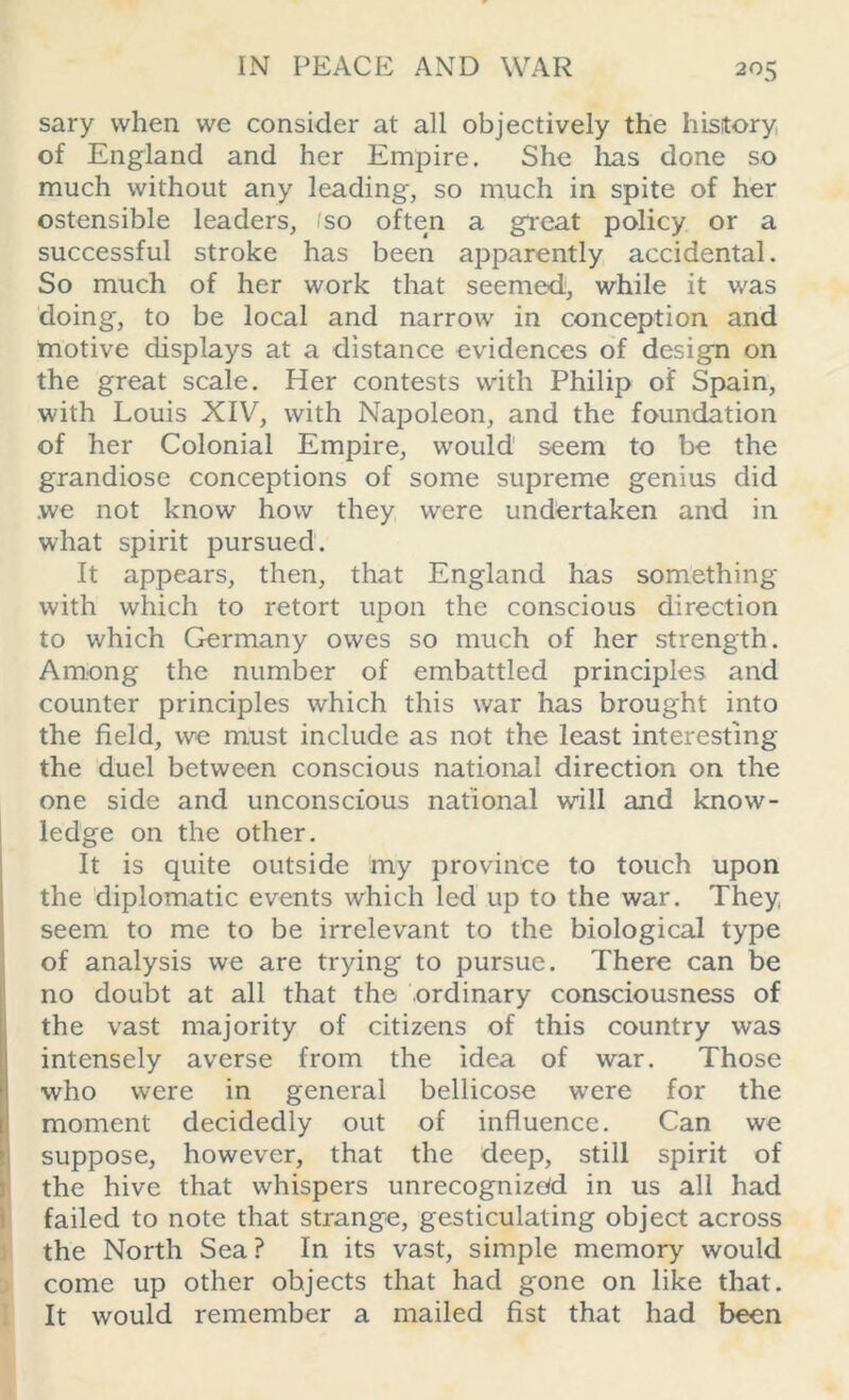 sary when we consider at all objectively the history of England and her Empire. She lias done so much without any leading, so much in spite of her ostensible leaders, 1 so often a great policy or a successful stroke has been apparently accidental. So much of her work that seemed, while it was doing, to be local and narrow in conception and motive displays at a distance evidences of design on the great scale. Her contests with Philip of Spain, with Louis XIV, with Napoleon, and the foundation of her Colonial Empire, would seem to be the grandiose conceptions of some supreme genius did we not know how they were undertaken and in what spirit pursued. It appears, then, that England has something with which to retort upon the conscious direction to which Germany owes so much of her strength. Among the number of embattled principles and counter principles which this war has brought into the field, we must include as not the least interesting the duel between conscious national direction on the one side and unconscious national will and know- ledge on the other. It is quite outside my province to touch upon the diplomatic events which led up to the war. They, seem to me to be irrelevant to the biological type of analysis we are trying to pursue. There can be no doubt at all that the ordinary consciousness of the vast majority of citizens of this country was intensely averse from the idea of war. Those who were in general bellicose were for the moment decidedly out of influence. Can we suppose, however, that the deep, still spirit of the hive that whispers unrecognized in us all had failed to note that strange, gesticulating object across the North Sea? In its vast, simple memory would come up other objects that had gone on like that. It would remember a mailed fist that had been