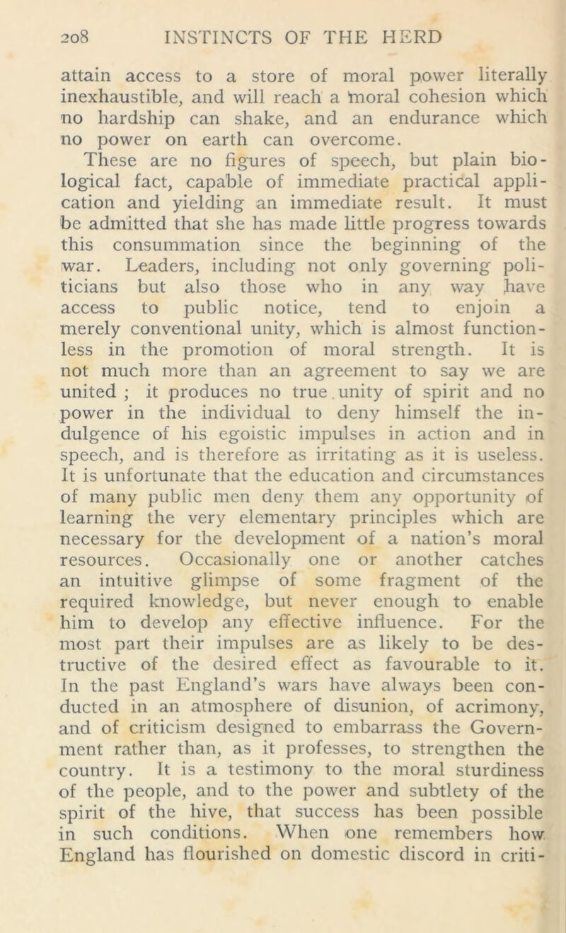 attain access to a store of moral power literally inexhaustible, and will reach a 'moral cohesion which no hardship can shake, and an endurance which no power on earth can overcome. These are no figures of speech, but plain bio- logical fact, capable of immediate practical appli- cation and yielding an immediate result. It must be admitted that she has made little progress towards this consummation since the beginning of the war. Leaders, including not only governing poli- ticians but also those who in any way have access to public notice, tend to enjoin a merely conventional unity, which is almost function - less in the promotion of moral strength. It is not much more than an agreement to say we are united ; it produces no true , unity of spirit and no power in the individual to deny himself the in- dulgence of his egoistic impulses in action and in speech, and is therefore as irritating as it is useless. It is unfortunate that the education and circumstances of many public men deny them any opportunity of learning the very elementary principles which are necessary for the development of a nation’s moral resources. Occasionally one or another catches an intuitive glimpse of some fragment of the required knowledge, but never enough to enable him to develop any effective influence. For the most part their impulses are as likely to be des- tructive of the desired effect as favourable to it. In the past England’s wars have always been con- ducted in an atmosphere of disunion, of acrimony, and of criticism designed to embarrass the Govern- ment rather than, as it professes, to strengthen the country. It is a testimony to the moral sturdiness of the people, and to the power and subtlety of the spirit of the hive, that success has been possible in such conditions. When one remembers how England has flourished on domestic discord in criti -