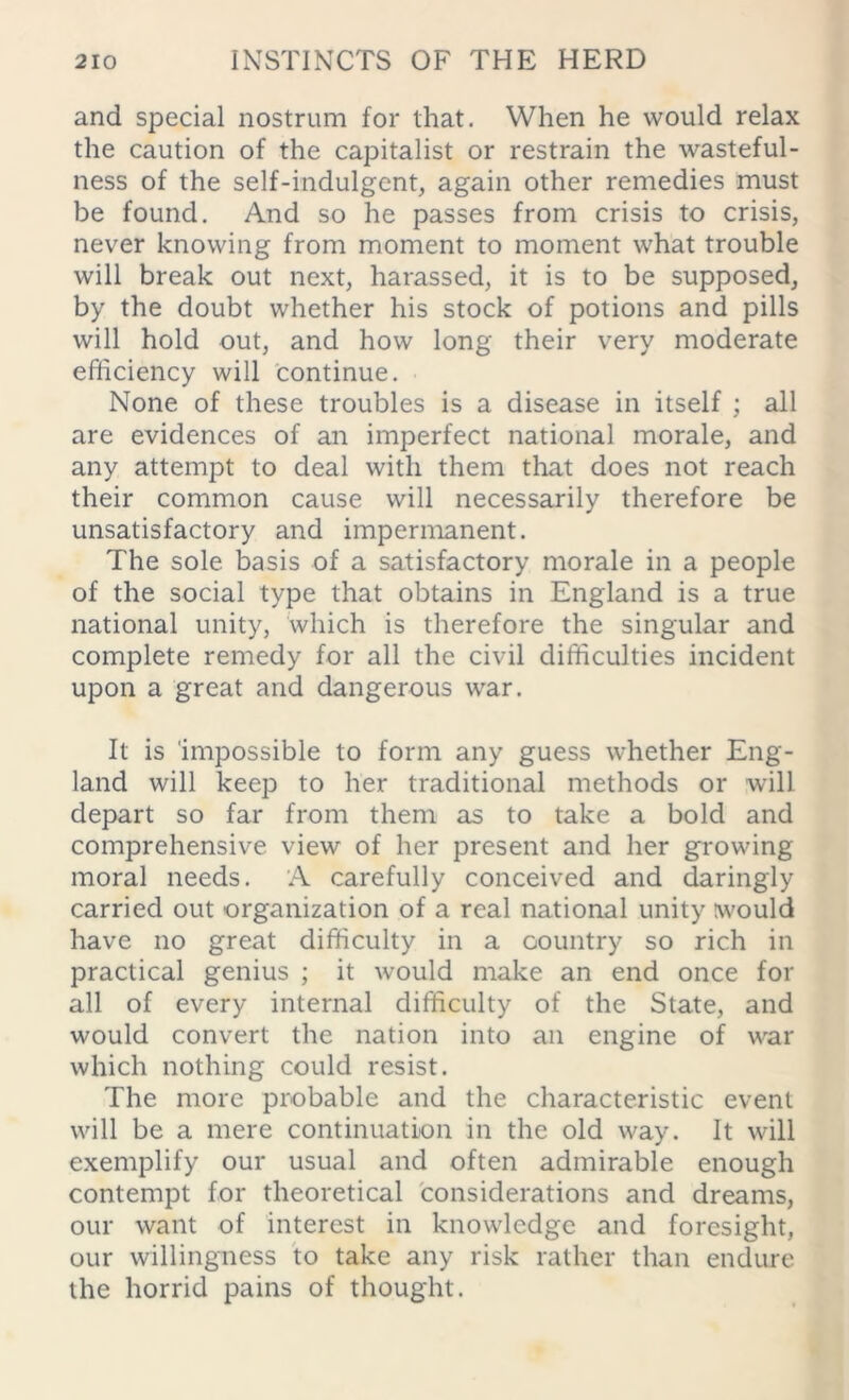 and special nostrum for that. When he would relax the caution of the capitalist or restrain the wasteful- ness of the self-indulgent, again other remedies must be found. And so he passes from crisis to crisis, never knowing from moment to moment what trouble will break out next, harassed, it is to be supposed, by the doubt whether his stock of potions and pills will hold out, and how long their very moderate efficiency will continue. None of these troubles is a disease in itself ; all are evidences of an imperfect national morale, and any attempt to deal with them that does not reach their common cause will necessarily therefore be unsatisfactory and impermanent. The sole basis of a satisfactory morale in a people of the social type that obtains in England is a true national unity, which is therefore the singular and complete remedy for all the civil difficulties incident upon a great and dangerous war. It is impossible to form any guess whether Eng- land will keep to her traditional methods or will depart so far from them as to take a bold and comprehensive view of her present and her growing moral needs. A carefully conceived and daringly carried out organization of a real national unity would have no great difficulty in a country so rich in practical genius ; it would make an end once for all of every internal difficulty of the State, and would convert the nation into ail engine of war which nothing could resist. The more probable and the characteristic event will be a mere continuation in the old way. It will exemplify our usual and often admirable enough contempt for theoretical considerations and dreams, our want of interest in knowledge and foresight, our willingness to take any risk rather than endure the horrid pains of thought.