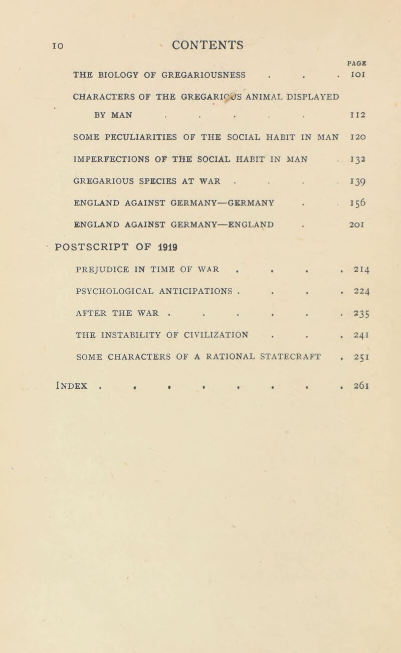 PAGE THE BIOLOGY OF GREGARIOUSNESS . . . IOI CHARACTERS OF THE GREGARIOUS ANIMAL DISPLAYED BY MAN . . . . . 112 SOME PECULIARITIES OF THE SOCIAL HABIT IN MAN 120 IMPERFECTIONS OF THE SOCIAL HABIT IN MAN 132 GREGARIOUS SPECIES AT WAR . . . 139 ENGLAND AGAINST GERMANY—GERMANY . 156 ENGLAND AGAINST GERMANY—ENGLAND . 201 POSTSCRIPT OF 1919 PREJUDICE IN TIME OF WAR .... 214 PSYCHOLOGICAL ANTICIPATIONS .... 224 AFTER THE WAR ...... 235 THE INSTABILITY OF CIVILIZATION . . . 241 SOME CHARACTERS OF A RATIONAL STATECRAFT . 251 «••••••• 261 Index