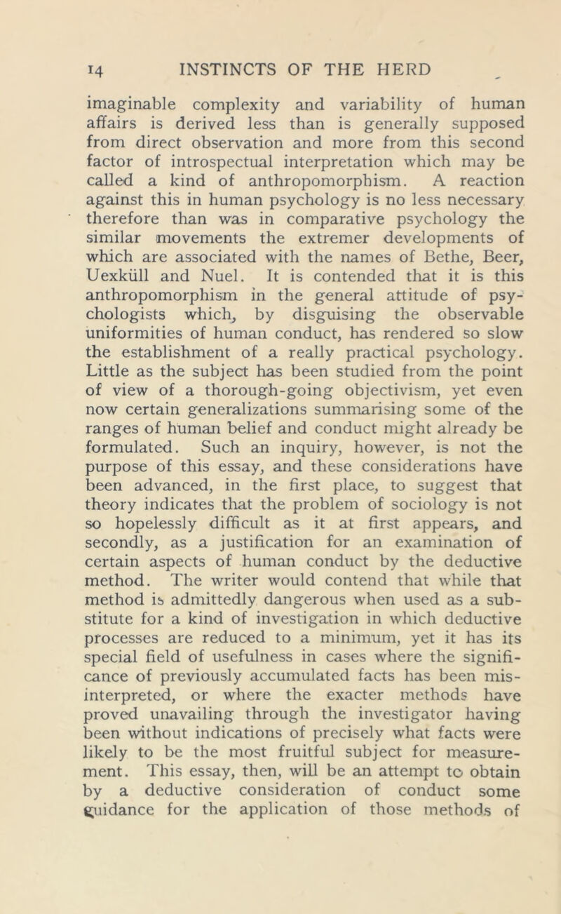 imaginable complexity and variability of human affairs is derived less than is generally supposed from direct observation and more from this second factor of introspectual interpretation which may be called a kind of anthropomorphism. A reaction against this in human psychology is no less necessary therefore than was in comparative psychology the similar movements the extremer developments of which are associated with the names of Bethe, Beer, Uexkiill and Nuel. It is contended that it is this anthropomorphism in the general attitude of psy- chologists which, by disguising the observable uniformities of human conduct, has rendered so slow the establishment of a really practical psychology. Little as the subject has been studied from the point of view of a thorough-going objectivism, yet even now certain generalizations summarising some of the ranges of human belief and conduct might already be formulated. Such an inquiry, however, is not the purpose of this essay, and these considerations have been advanced, in the first place, to suggest that theory indicates that the problem of sociology is not so hopelessly difficult as it at first appears, and secondly, as a justification for an examination of certain aspects of human conduct by the deductive method. The writer would contend that while that method is admittedly dangerous when used as a sub- stitute for a kind of investigation in which deductive processes are reduced to a minimum, yet it has its special field of usefulness in cases where the signifi- cance of previously accumulated facts has been mis- interpreted, or where the exacter methods have proved unavailing through the investigator having been without indications of precisely what facts were likely to be the most fruitful subject for measure- ment. This essay, then, will be an attempt to obtain by a deductive consideration of conduct some guidance for the application of those methods of