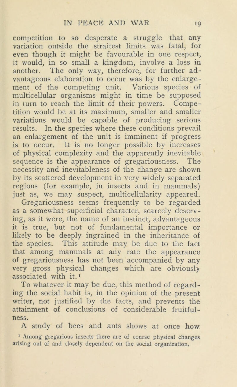 competition to so desperate a struggle that any variation outside the straitest limits was fatal, for even though it might be favourable in one respect, it would, in so small a kingdom, involve a loss in another. The only way, therefore, for further ad- vantageous elaboration to occur was by the enlarge- ment of the competing unit. Various species of multicellular organisms might in time be supposed in turn to reach the limit of their powers. Compe- tition would be at its maximum, smaller and smaller variations would be capable of producing serious results. In the species where these conditions prevail an enlargement of the unit is imminent if progress is to occur. It is no longer possible by increases of physical complexity and the apparently inevitable sequence is the appearance of gregariousness. The necessity and inevitableness of the change are shown by its scattered development in very widely separated regions (for example, in insects and in mammals) just as, we may suspect, multicellularity appeared. Gregariousness seems frequently to be regarded as a somewhat superficial character, scarcely deserv- ing, as it were, the name of an instinct, advantageous it is true, but not of fundamental importance or likely to be deeply ingrained in the inheritance of the species. This attitude may be due to the fact that among mammals at any rate the appearance of gregariousness has not been accompanied by any very gross physical changes which are obviously associated with it.1 To whatever it may be due, this method of regard- ing the social habit is, in the opinion of the present writer, not justified by the facts, and prevents the attainment of conclusions of considerable fruitful- ness. A study of bees and ants shows at once how 1 Among gregarious insects there are of course physical changes arising out of and closely dependent on the social organization.