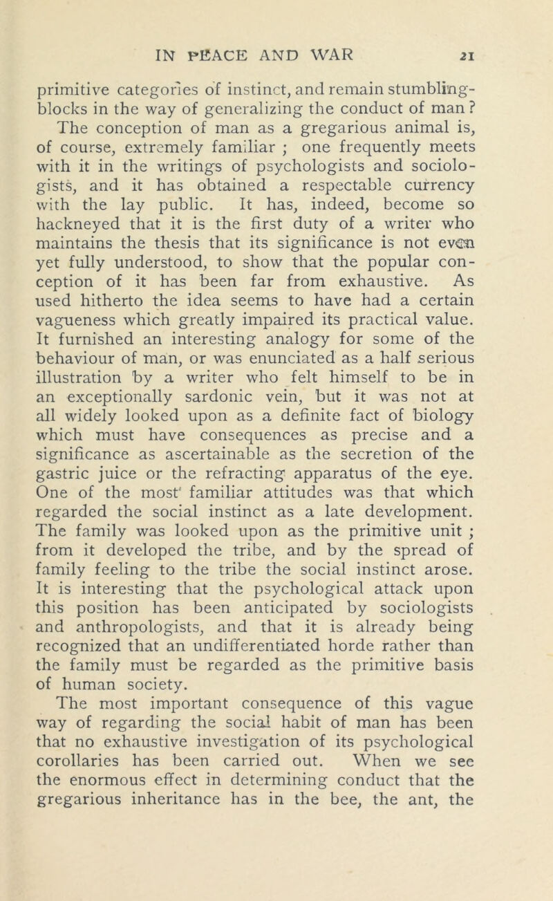 primitive categories of instinct, and remain stumbling- blocks in the way of generalizing the conduct of man ? The conception of man as a gregarious animal is, of course, extremely familiar ; one frequently meets with it in the writings of psychologists and sociolo- gists, and it has obtained a respectable currency with the lay public. It has, indeed, become so hackneyed that it is the first duty of a writer who maintains the thesis that its significance is not even yet fully understood, to show that the popular con- ception of it has been far from exhaustive. As used hitherto the idea seems to have had a certain vagueness which greatly impaired its practical value. It furnished an interesting analogy for some of the behaviour of man, or was enunciated as a half serious illustration by a writer who felt himself to be in an exceptionally sardonic vein, but it was not at all widely looked upon as a definite fact of biology which must have consequences as precise and a significance as ascertainable as the secretion of the gastric juice or the refracting apparatus of the eye. One of the most' familiar attitudes was that which regarded the social instinct as a late development. The family was looked upon as the primitive unit ; from it developed the tribe, and by the spread of family feeling to the tribe the social instinct arose. It is interesting that the psychological attack upon this position has been anticipated by sociologists and anthropologists, and that it is already being recognized that an undifferentiated horde rather than the family must be regarded as the primitive basis of human society. The most important consequence of this vague way of regarding the social habit of man has been that no exhaustive investigation of its psychological corollaries has been carried out. When we see the enormous effect in determining conduct that the gregarious inheritance has in the bee, the ant, the