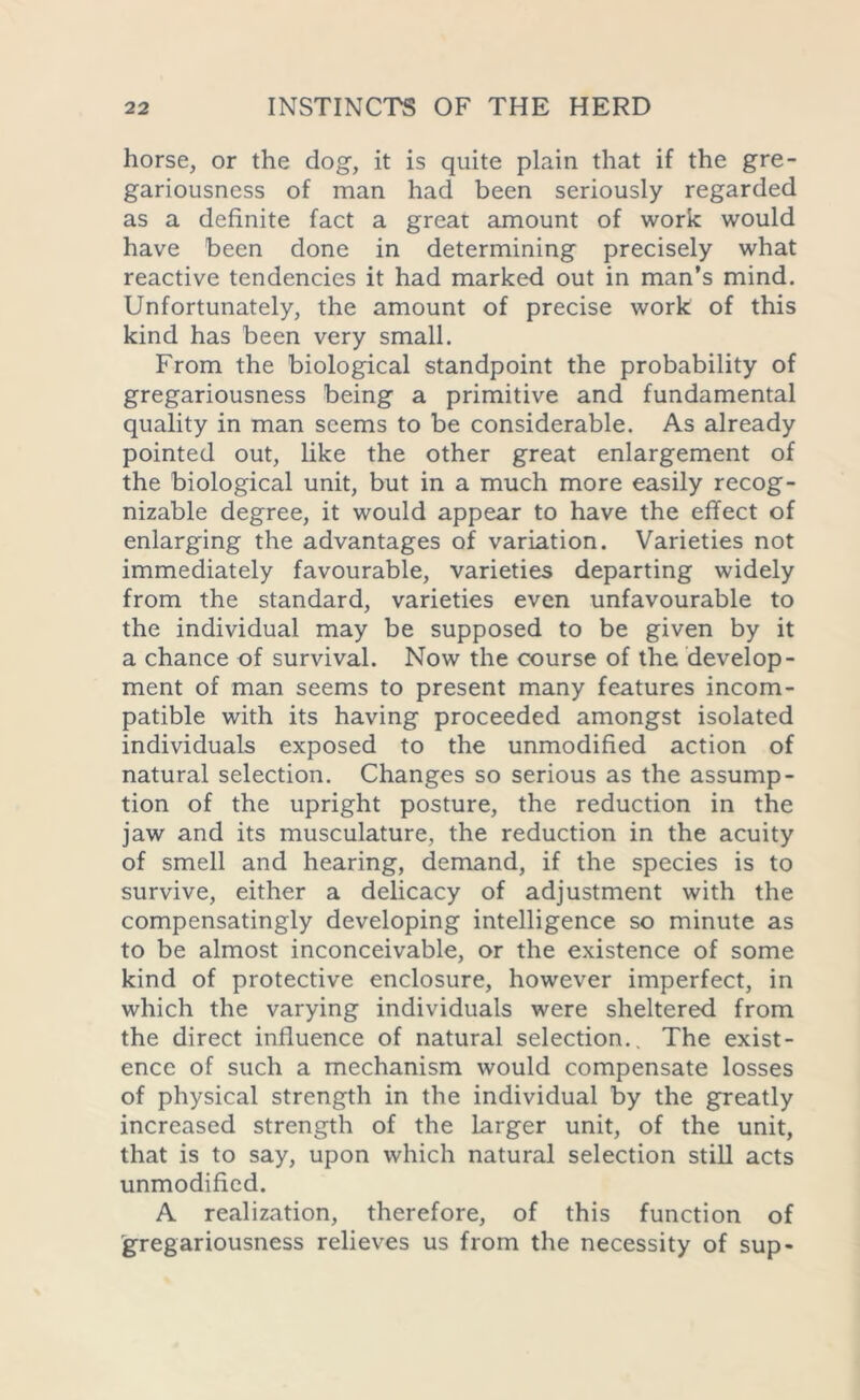 horse, or the dog, it is quite plain that if the gre- gariousness of man had been seriously regarded as a definite fact a great amount of work would have been done in determining precisely what reactive tendencies it had marked out in man’s mind. Unfortunately, the amount of precise work of this kind has been very small. From the biological standpoint the probability of gregariousness being a primitive and fundamental quality in man seems to be considerable. As already pointed out, like the other great enlargement of the biological unit, but in a much more easily recog- nizable degree, it would appear to have the effect of enlarging the advantages of variation. Varieties not immediately favourable, varieties departing widely from the standard, varieties even unfavourable to the individual may be supposed to be given by it a chance of survival. Now the course of the develop- ment of man seems to present many features incom- patible with its having proceeded amongst isolated individuals exposed to the unmodified action of natural selection. Changes so serious as the assump- tion of the upright posture, the reduction in the jaw and its musculature, the reduction in the acuity of smell and hearing, demand, if the species is to survive, either a delicacy of adjustment with the compensatingly developing intelligence so minute as to be almost inconceivable, or the existence of some kind of protective enclosure, however imperfect, in which the varying individuals were sheltered from the direct influence of natural selection.. The exist- ence of such a mechanism would compensate losses of physical strength in the individual by the greatly increased strength of the larger unit, of the unit, that is to say, upon which natural selection still acts unmodified. A realization, therefore, of this function of 'gregariousness relieves us from the necessity of sup-