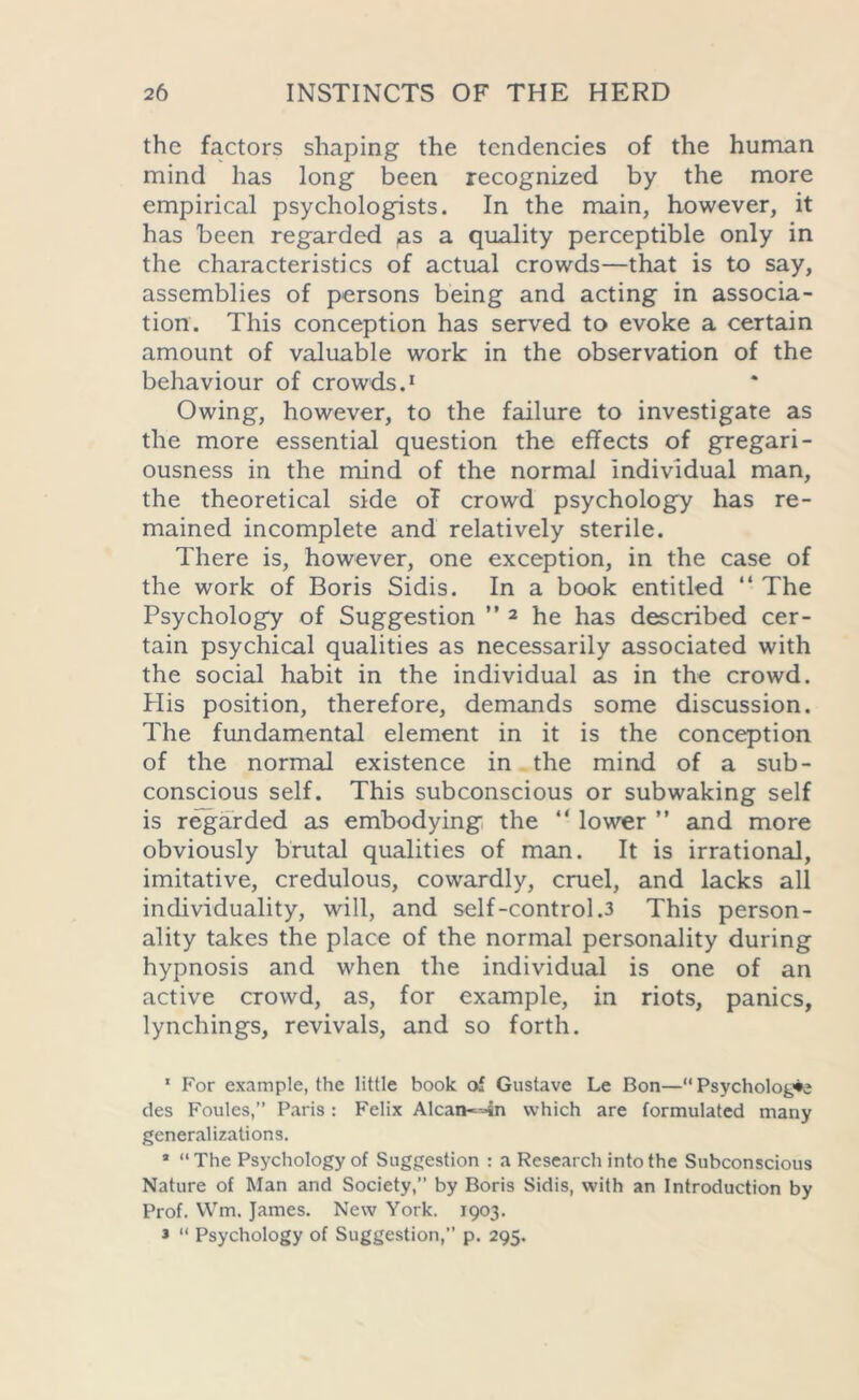 the factors shaping the tendencies of the human mind has long been recognized by the more empirical psychologists. In the main, however, it has been regarded ,as a quality perceptible only in the characteristics of actual crowds—that is to say, assemblies of persons being and acting in associa- tion. This conception has served to evoke a certain amount of valuable work in the observation of the behaviour of crowds.1 Owing, however, to the failure to investigate as the more essential question the effects of gregari- ousness in the mind of the normal individual man, the theoretical side of crowd psychology has re- mained incomplete and relatively sterile. There is, however, one exception, in the case of the work of Boris Sidis. In a book entitled “ The Psychology of Suggestion ” 2 3 he has described cer- tain psychical qualities as necessarily associated with the social habit in the individual as in the crowd. Plis position, therefore, demands some discussion. The fundamental element in it is the conception of the normal existence in the mind of a sub- conscious self. This subconscious or subwaking self is regarded as embodying the “ lower ” and more obviously brutal qualities of man. It is irrational, imitative, credulous, cowardly, cruel, and lacks all individuality, will, and self-control.3 This person- ality takes the place of the normal personality during hypnosis and when the individual is one of an active crowd, as, for example, in riots, panics, lynchings, revivals, and so forth. 1 For example, the little book of Gustave Le Bon—“ Psychology des Foules,” Paris : Felix Alcan—in which are formulated many generalizations. * “The Psychology of Suggestion : a Research into the Subconscious Nature of Man and Society,” by Boris Sidis, with an Introduction by Prof. Wm. James. New York. 1903. 3 “ Psychology of Suggestion,” p. 295.