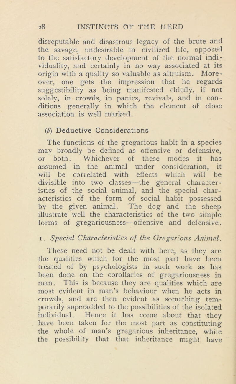 disreputable and disastrous legacy of the brute and the savage, undesirable in civilized life, opposed to the satisfactory development of the normal indi- viduality, and certainly in no way associated at its origin with a quality so valuable as altruism. More- over, one gets the impression that he regards suggestibility as being manifested chiefly, if not solely, in crowds, in panics, revivals, and in con- ditions generally in which the element of close association is well marked. (t>) Deductive Considerations The functions of the gregarious habit in a species may broadly be defined as offensive or defensive, or both. Whichever of these modes it has assumed in the animal under consideration, it will be correlated with effects which will be divisible into two classes—the general character- istics of the social animal, and the special char- acteristics of the form of social habit possessed by the given animal. The dog and the sheep illustrate well the characteristics of the two simple forms of gregariousness—offensive and defensive. i. Special Characteristics of the Gregarious Animal. These need not be dealt with here, as they are the qualities which for the most part have been treated of by psychologists in such work as has been done on the corollaries of gregariousness in man. This is because they are qualities which are most evident in man’s behaviour when he acts in crowds, and are then evident as something tem- porarily superadded to the possibilities of the isolated individual. Hence it has come about that they have been taken for the most part as constituting the whole of man’s gregarious inheritance, while the possibility that that inheritance might have