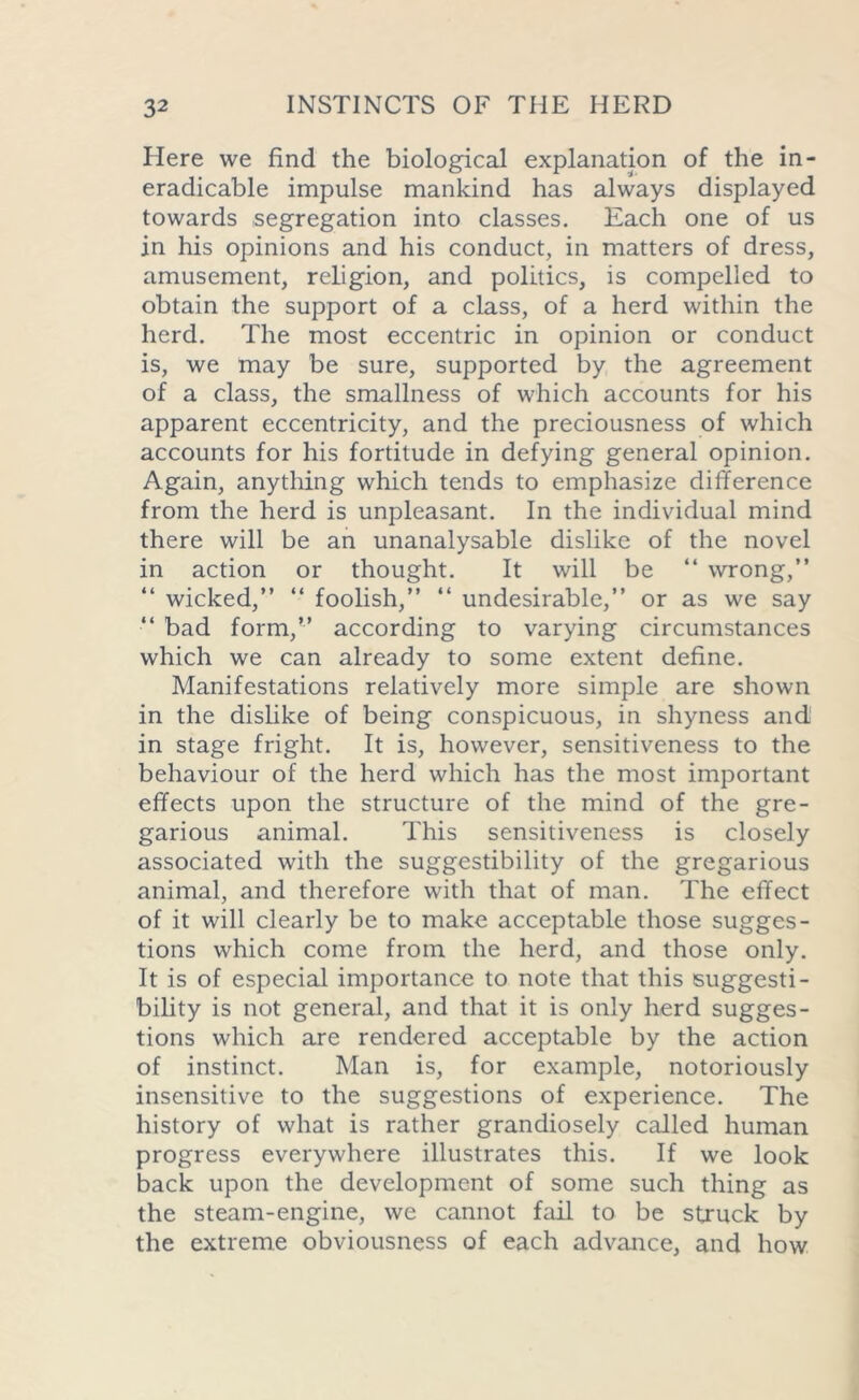 Here we find the biological explanation of the in- eradicable impulse mankind has always displayed towards segregation into classes. Each one of us in his opinions and his conduct, in matters of dress, amusement, religion, and politics, is compelled to obtain the support of a class, of a herd within the herd. The most eccentric in opinion or conduct is, we may be sure, supported by the agreement of a class, the smallness of which accounts for his apparent eccentricity, and the preciousness of which accounts for his fortitude in defying general opinion. Again, anything which tends to emphasize difference from the herd is unpleasant. In the individual mind there will be an unanalysable dislike of the novel in action or thought. It will be “ wrong,” “ wicked,” “ foolish,” “ undesirable,” or as we say •** bad form,” according to varying circumstances which we can already to some extent define. Manifestations relatively more simple are shown in the dislike of being conspicuous, in shyness and in stage fright. It is, however, sensitiveness to the behaviour of the herd which has the most important effects upon the structure of the mind of the gre- garious animal. This sensitiveness is closely associated with the suggestibility of the gregarious animal, and therefore with that of man. The effect of it will clearly be to make acceptable those sugges- tions which come from the herd, and those only. It is of especial importance to note that this suggesti- bility is not general, and that it is only herd sugges- tions which are rendered acceptable by the action of instinct. Man is, for example, notoriously insensitive to the suggestions of experience. The history of what is rather grandiosely called human progress everywhere illustrates this. If we look back upon the development of some such thing as the steam-engine, we cannot fail to be struck by the extreme obviousness of each advance, and how