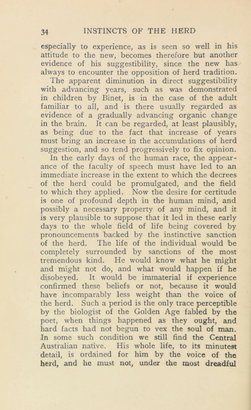 especially to experience, as is seen so well in his attitude to the new, becomes therefore but another evidence of his suggestibility, since the new has always to encounter the opposition of herd tradition. The apparent diminution in direct suggestibility with advancing years, such as was demonstrated in children by Binet, is in the case of the adult familiar to all, and is there usually regarded as evidence of a gradually advancing organic change in the brain. It can be regarded, at least plausibly, as being due to the fact that increase of years must bring an increase in the accumulations of herd suggestion, and so tend progressively to fix opinion. In the early days of the human race, the appear- ance of the faculty of speech must have led to an immediate increase in the extent to which the decrees of the herd could be promulgated, and the field to which they applied. Now the desire for certitude is one of profound depth in the human mind, and possibly a necessary property of any mind, and it is very plausible to suppose that it led in these early days to the whole field of life being covered by pronouncements backed by the instinctive sanction of the herd. The life of the individual would be completely surrounded by sanctions of the most tremendous kind. He would know what he might and might not do, and what would happen if he disobeyed. It would be immaterial if experience confirmed these beliefs or not, because it would have incomparably less weight than the voice of the herd. Such a period is the only trace perceptible by the biologist of the Golden Age fabled by the poet, when things happened as they ought, and hard facts had not begun to vex the soul of man. In some such condition we still find the Central Australian native. His whole life, to its minutest detail, is ordained for him by the voice of the herd, and he must not, under the most dreadful