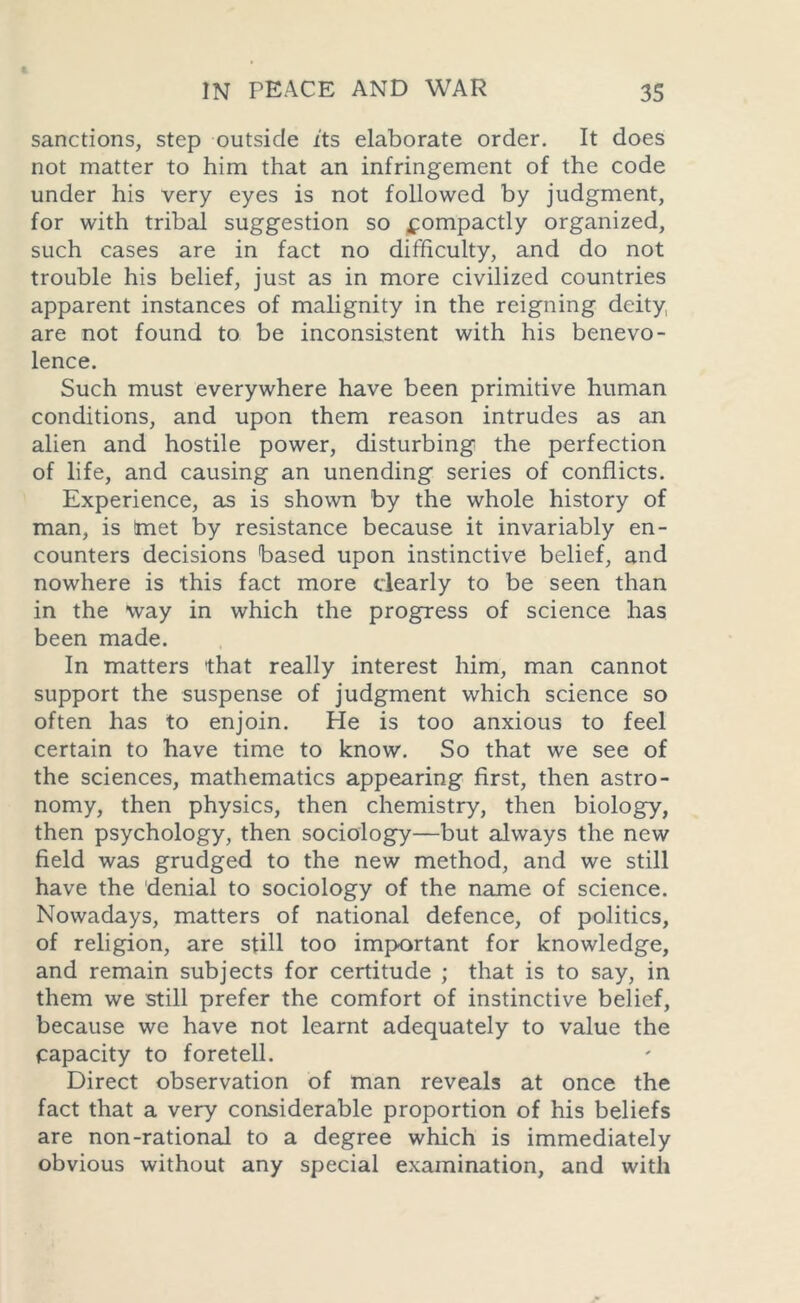 sanctions, step outside its elaborate order. It does not matter to him that an infringement of the code under his very eyes is not followed by judgment, for with tribal suggestion so fompactly organized, such cases are in fact no difficulty, and do not trouble his belief, just as in more civilized countries apparent instances of malignity in the reigning deity, are not found to be inconsistent with his benevo- lence. Such must everywhere have been primitive human conditions, and upon them reason intrudes as an alien and hostile power, disturbing the perfection of life, and causing an unending series of conflicts. Experience, as is shown by the whole history of man, is !met by resistance because it invariably en- counters decisions based upon instinctive belief, and nowhere is this fact more clearly to be seen than in the way in which the progress of science has been made. In matters that really interest him, man cannot support the suspense of judgment which science so often has to enjoin. He is too anxious to feel certain to have time to know. So that we see of the sciences, mathematics appearing first, then astro- nomy, then physics, then chemistry, then biology, then psychology, then sociology—but always the new field was grudged to the new method, and we still have the denial to sociology of the name of science. Nowadays, matters of national defence, of politics, of religion, are still too important for knowledge, and remain subjects for certitude ; that is to say, in them we still prefer the comfort of instinctive belief, because we have not learnt adequately to value the capacity to foretell. Direct observation of man reveals at once the fact that a very considerable proportion of his beliefs are non-rational to a degree which is immediately obvious without any special examination, and with