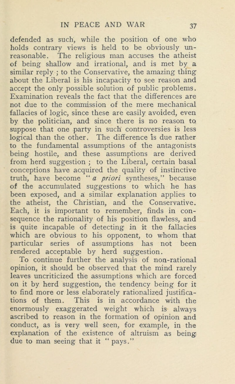 defended as such, while the position of one who holds contrary views is held to be obviously un- reasonable. The religious man accuses the atheist of being shallow and irrational, and is met by a similar reply ; to the Conservative, the amazing thing about the Liberal is his incapacity to see reason and accept the only possible solution of public problems. Examination reveals the fact that the differences are not due to the commission of the mere mechanical fallacies of logic, since these are easily avoided, even by the politician, and since there is no reason to suppose that one party in such controversies is less logical than the other. The difference is due rather to the fundamental assumptions of the antagonists being hostile, and these assumptions are derived from herd suggestion ; to the Liberal, certain basal conceptions have acquired the quality of instinctive truth, have become “ a priori syntheses,” because of the accumulated suggestions to which he has been exposed, and a similar explanation applies to the atheist, the Christian, and the Conservative. Each, it is important to remember, finds in con- sequence the rationality of his position flawless, and is quite incapable of detecting in it the fallacies which are obvious to his opponent, to whom that particular series of assumptions has not been rendered acceptable by herd suggestion. To continue further the analysis of non-rational opinion, it should be observed that the mind rarely leaves uncriticized the assumptions which are forced on it by herd suggestion, the tendency being for it to find more or less elaborately rationalized justifica- tions of them. This is in accordance with the enormously exaggerated weight which is always ascribed to reason in the formation of opinion and conduct, as is very well seen, for example, in the explanation of the existence of altruism as being due to man seeing that it “ pays.”