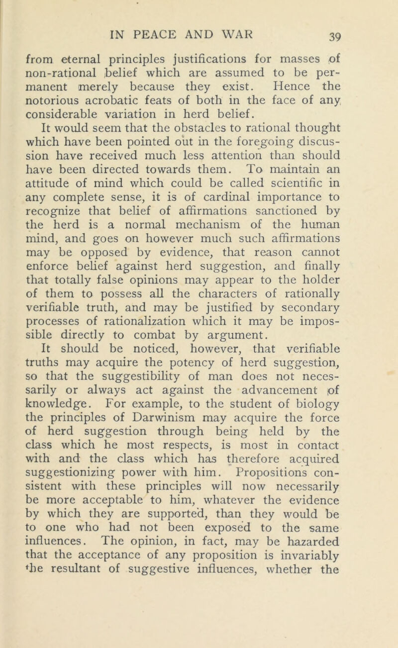 from eternal principles justifications for masses of non-rational ,belief which are assumed to be per- manent merely because they exist. Hence the notorious acrobatic feats of both in the face of any considerable variation in herd belief. It would seem that the obstacles to rational thought which have been pointed out in the foregoing discus- sion have received much less attention than should have been directed towards them. To maintain an attitude of mind which could be called scientific in any complete sense, it is of cardinal importance to recognize that belief of affirmations sanctioned by the herd is a normal mechanism of the human mind, and goes on however much such affirmations may be opposed by evidence, that reason cannot enforce belief against herd suggestion, and finally that totally false opinions may appear to the holder of them to possess all the characters of rationally verifiable truth, and may be justified by secondary processes of rationalization which it may be impos- sible directly to combat by argument. It should be noticed, however, that verifiable truths may acquire the potency of herd suggestion, so that the suggestibility of man does not neces- sarily or always act against the advancement pf knowledge. For example, to the student of biology the principles of Darwinism may acquire the force of herd suggestion through being held by the class which he most respects, is most in contact with and the class which has therefore acquired suggestionizing power with him. Propositions con- sistent with these principles will now necessarily be more acceptable to him, whatever the evidence by which they are supported, than they would be to one who had not been exposed to the same influences. The opinion, in fact, may be hazarded that the acceptance of any proposition is invariably fhe resultant of suggestive influences, whether the