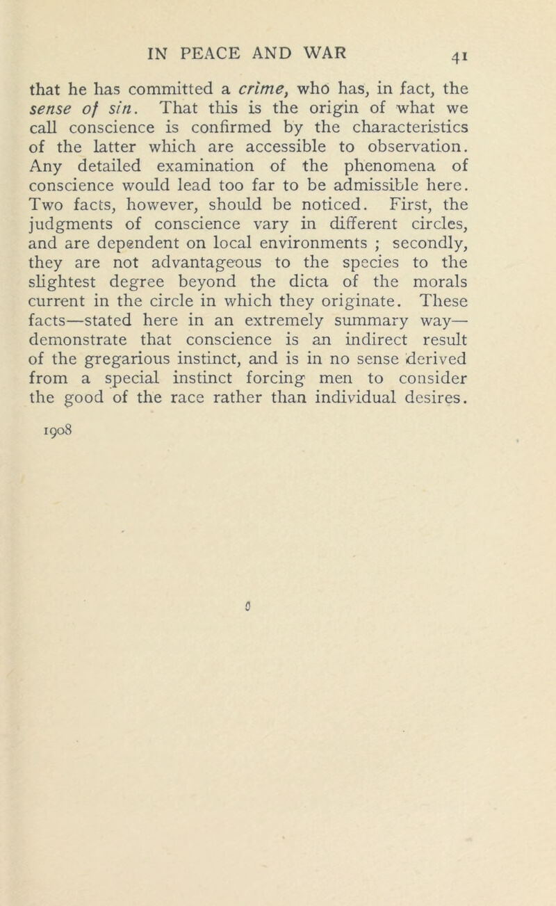 that he has committed a crime, who has, in fact, the sense of sin. That this is the origin of what we call conscience is confirmed by the characteristics of the latter which are accessible to observation. Any detailed examination of the phenomena of conscience would lead too far to be admissible here. Two facts, however, should be noticed. First, the judgments of conscience vary in different circles, and are dependent on local environments ; secondly, they are not advantageous to the species to the slightest degree beyond the dicta of the morals current in the circle in which they originate. These facts—stated here in an extremely summary way— demonstrate that conscience is an indirect result of the gregarious instinct, and is in no sense derived from a special instinct forcing men to consider the good of the race rather than individual desires. 1908 0