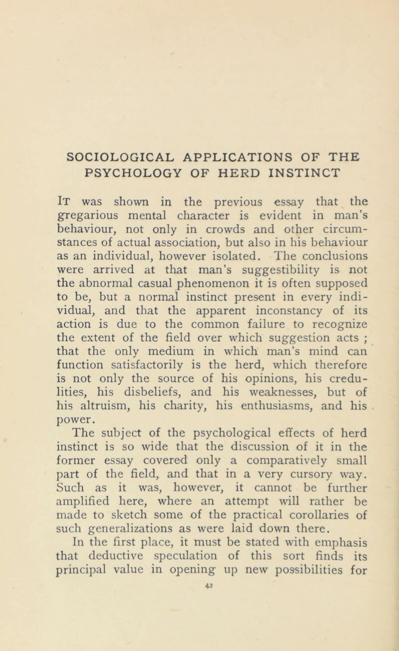 SOCIOLOGICAL APPLICATIONS OF THE PSYCHOLOGY OF HERD INSTINCT It was shown in the previous essay that the gregarious mental character is evident in man’s behaviour, not only in crowds and other circum- stances of actual association, but also in his behaviour as an individual, however isolated. The conclusions were arrived at that man’s suggestibility is not the abnormal casual phenomenon it is often supposed to be, but a normal instinct present in every indi- vidual, and that the apparent inconstancy of its action is due to the common failure to recognize the extent of the field over which suggestion acts ; that the only medium in which man’s mind can function satisfactorily is the herd, which therefore is not only the source of his opinions, his credu- lities, his disbeliefs, and his weaknesses, but of his altruism, his charity, his enthusiasms, and his power. The subject of the psychological effects of herd instinct is so wide that the discussion of it in the former essay covered only a comparatively small part of the field, and that in a very cursory way. Such as it was, however, it cannot be further amplified here, where an attempt will rather be made to sketch some of the practical corollaries of such generalizations as were laid down there. In the first place, it must be stated with emphasis that deductive speculation of this sort finds its principal value in opening up new possibilities for