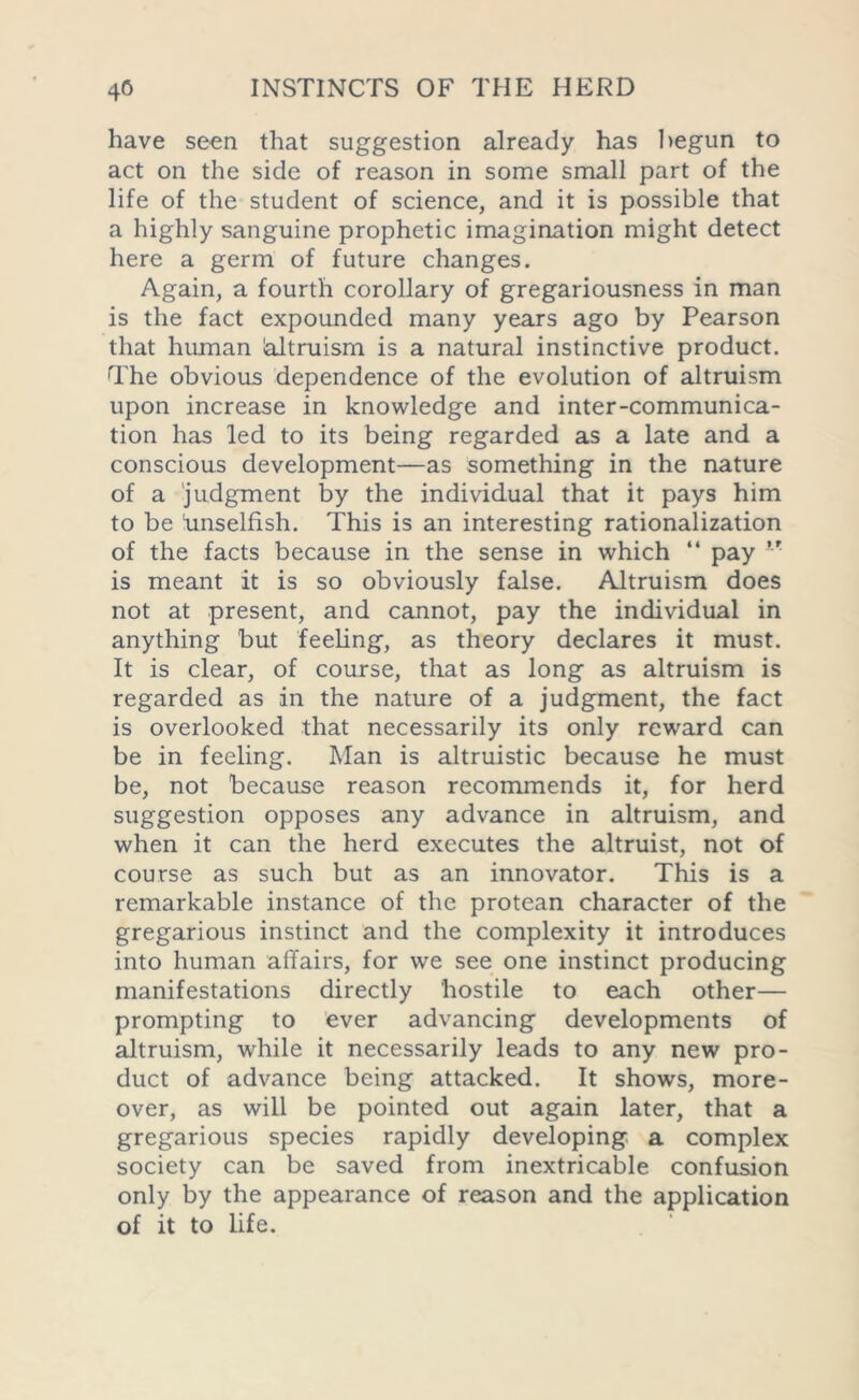 have seen that suggestion already has begun to act on the side of reason in some small part of the life of the student of science, and it is possible that a highly sanguine prophetic imagination might detect here a germ of future changes. Again, a fourth corollary of gregariousness in man is the fact expounded many years ago by Pearson that human bitruism is a natural instinctive product. The obvious dependence of the evolution of altruism upon increase in knowledge and inter-communica- tion has led to its being regarded as a late and a conscious development—as something in the nature of a judgment by the individual that it pays him to be ‘unselfish. This is an interesting rationalization of the facts because in the sense in which “ pay f t is meant it is so obviously false. Altruism does not at present, and cannot, pay the individual in anything but feeling, as theory declares it must. It is clear, of course, that as long as altruism is regarded as in the nature of a judgment, the fact is overlooked that necessarily its only reward can be in feeling. Man is altruistic because he must be, not because reason recommends it, for herd suggestion opposes any advance in altruism, and when it can the herd executes the altruist, not of course as such but as an innovator. This is a remarkable instance of the protean character of the gregarious instinct and the complexity it introduces into human affairs, for we see one instinct producing manifestations directly hostile to each other— prompting to ever advancing developments of altruism, while it necessarily leads to any new pro- duct of advance being attacked. It shows, more- over, as will be pointed out again later, that a gregarious species rapidly developing a complex society can be saved from inextricable confusion only by the appearance of reason and the application of it to life.