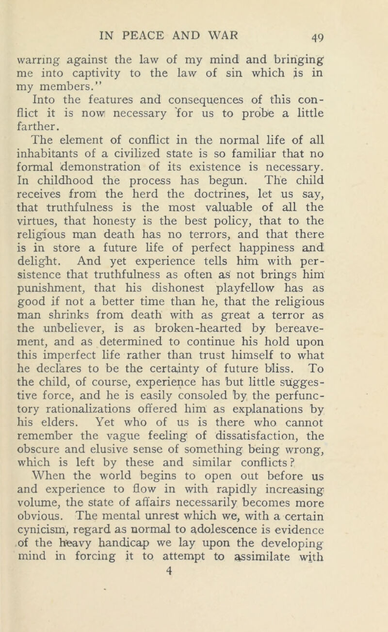 warring against the law of my mind and bringing me into captivity to the law of sin which js in my members.” Into the features and consequences of this con- flict it is now1 necessary for us to probe a little farther. The element of conflict in the normal life of all inhabitants of a civilized state is so familiar that no formal demonstration of its existence is necessary. In childhood the process has begun. The child receives from the herd the doctrines, let us say, that truthfulness is the most valuable of all the virtues, that honesty is the best policy, that to the religious man death has no terrors, and that there is in store a future life of perfect happiness and delight. And yet experience tells him with per- sistence that truthfulness as often as not brings him punishment, that his dishonest playfellow has as good if not a better time than he, that the religious man shrinks from death with as great a terror as the unbeliever, is as broken-hearted by bereave- ment, and as determined to continue his hold upon this imperfect life rather than trust himself to what he declares to be the certainty of future bliss. To the child, of course, experience has but little sugges- tive force, and he is easily consoled by the perfunc- tory rationalizations offered him as explanations by his elders. Yet who of us is there who cannot remember the vague feeling of dissatisfaction, the obscure and elusive sense of something being wrong, which is left by these and similar conflicts ? When the world begins to open out before us and experience to flow in with rapidly increasing volume, the state of affairs necessarily becomes more obvious. The mental unrest which we, with a certain cynicism, regard as normal to adolescence is evidence of the heavy handicap we lay upon the developing mind in forcing it to attempt to assimilate with 4