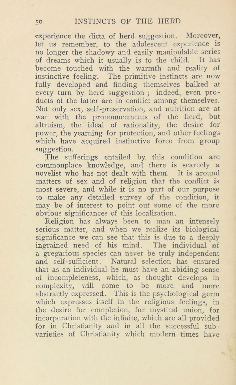 experience the dicta of herd suggestion. Moreover, let us remember, to the adolescent experience is no longer the shadowy and easily manipulable series of dreams which it usually is to the child. It has become touched with the warmth and reality of instinctive feeling. The primitive instincts are now fully developed and finding themselves balked at every turn by herd suggestion ; indeed, even pro- ducts of the latter are in conflict among themselves. Not only sex, self-preservation, and nutrition are at war with the pronouncements of the herd, but altruism, the ideal of rationality, the desire for power, the yearning for protection, and other feelings which have acquired instinctive force from group suggestion. The sufferings entailed by this condition are commonplace knowledge, and there is scarcely a novelist who has not dealt with them. It is around matters of sex and of religion that the conflict is most severe, and while it is no part of our purpose to make any detailed survey of the condition, it may be of interest to point out some of the more obvious significances of this localization. Religion has always been to man an intensely serious matter, and when we realize its biological significance we can see that this is due to a deeply ingrained need of his mind. The individual of a gregarious species can never be truly independent and self-sufficient. Natural selection has ensured that as an individual he must have an abiding sense of incompleteness, which, as thought develops in complexity, will come to be more and more abstractly expressed. This is the psychological germ which expresses itself in the religious feelings, in the desire for completion, for mystical union, for incorporation with the infinite, which are all provided for in Christianity and in all the successful sub- varieties of Christianity which modern times have