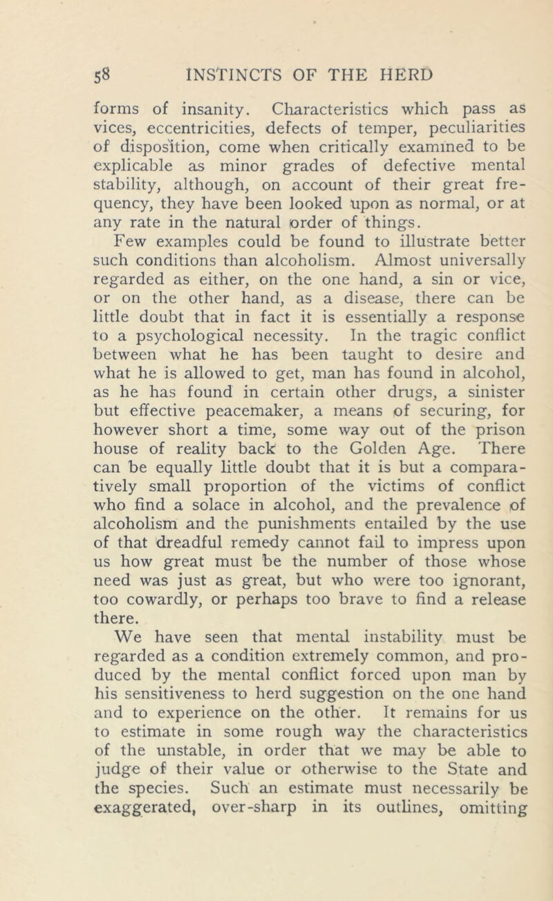 forms of insanity. Characteristics which pass as vices, eccentricities, defects of temper, peculiarities of disposition, come when critically examined to be explicable as minor grades of defective mental stability, although, on account of their great fre- quency, they have been looked upon as normal, or at any rate in the natural order of things. Few examples could be found to illustrate better such conditions than alcoholism. Almost universally regarded as either, on the one hand, a sin or vice, or on the other hand, as a disease, there can be little doubt that in fact it is essentially a response to a psychological necessity. In the tragic conflict between what he has been taught to desire and what he is allowed to get, man has found in alcohol, as he has found in certain other drugs, a sinister but effective peacemaker, a means of securing, for however short a time, some way out of the prison house of reality back to the Golden Age. There can be equally little doubt that it is but a compara- tively small proportion of the victims of conflict who find a solace in alcohol, and the prevalence of alcoholism and the punishments entailed by the use of that dreadful remedy cannot fail to impress upon us how great must be the number of those whose need was just as great, but who were too ignorant, too cowardly, or perhaps too brave to find a release there. We have seen that mental instability must be regarded as a condition extremely common, and pro- duced by the mental conflict forced upon man by his sensitiveness to herd suggestion on the one hand and to experience on the other. It remains for us to estimate in some rough way the characteristics of the unstable, in order that we may be able to judge of their value or otherwise to the State and the species. Such an estimate must necessarily be exaggerated, over-sharp in its outlines, omitting