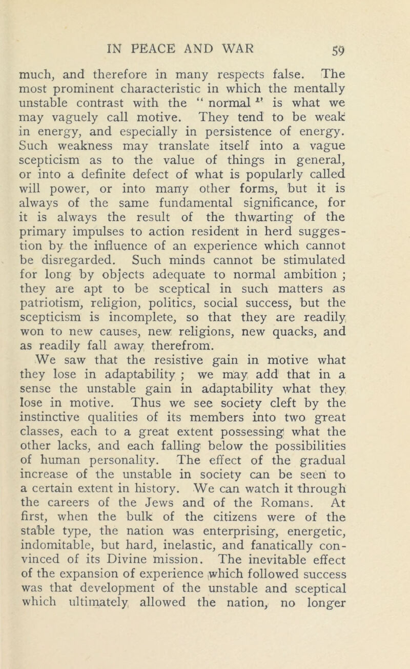 much, and therefore in many respects false. The most prominent characteristic in which the mentally unstable contrast with the “ normal v is what we may vaguely call motive. They tend to be weak in energy, and especially in persistence of energy. Such weakness may translate itself into a vague scepticism as to the value of things in general, or into a definite defect of what is popularly called will power, or into many other forms, but it is always of the same fundamental significance, for it is always the result of the thwarting of the primary impulses to action resident in herd sugges- tion by the influence of an experience which cannot be disregarded. Such minds cannot be stimulated for long by objects adequate to normal ambition ; they are apt to be sceptical in such matters as patriotism, religion, politics, social success, but the scepticism is incomplete, so that they are readily won to new causes, new religions, new quacks, and as readily fall away therefrom. We saw that the resistive gain in motive what they lose in adaptability ; we may add that in a sense the unstable gain in adaptability what they lose in motive. Thus we see society cleft by the instinctive qualities of its members into two great classes, each to a great extent possessing what the other lacks, and each falling below the possibilities of human personality. The effect of the gradual increase of the unstable in society can be seen to a certain extent in history. We can watch it through the careers of the Jews and of the Romans. At first, when the bulk of the citizens were of the stable type, the nation was enterprising, energetic, indomitable, but hard, inelastic, and fanatically con- vinced of its Divine mission. The inevitable effect of the expansion of experience which followed success was that development of the unstable and sceptical which ultimately allowed the nation, no longer