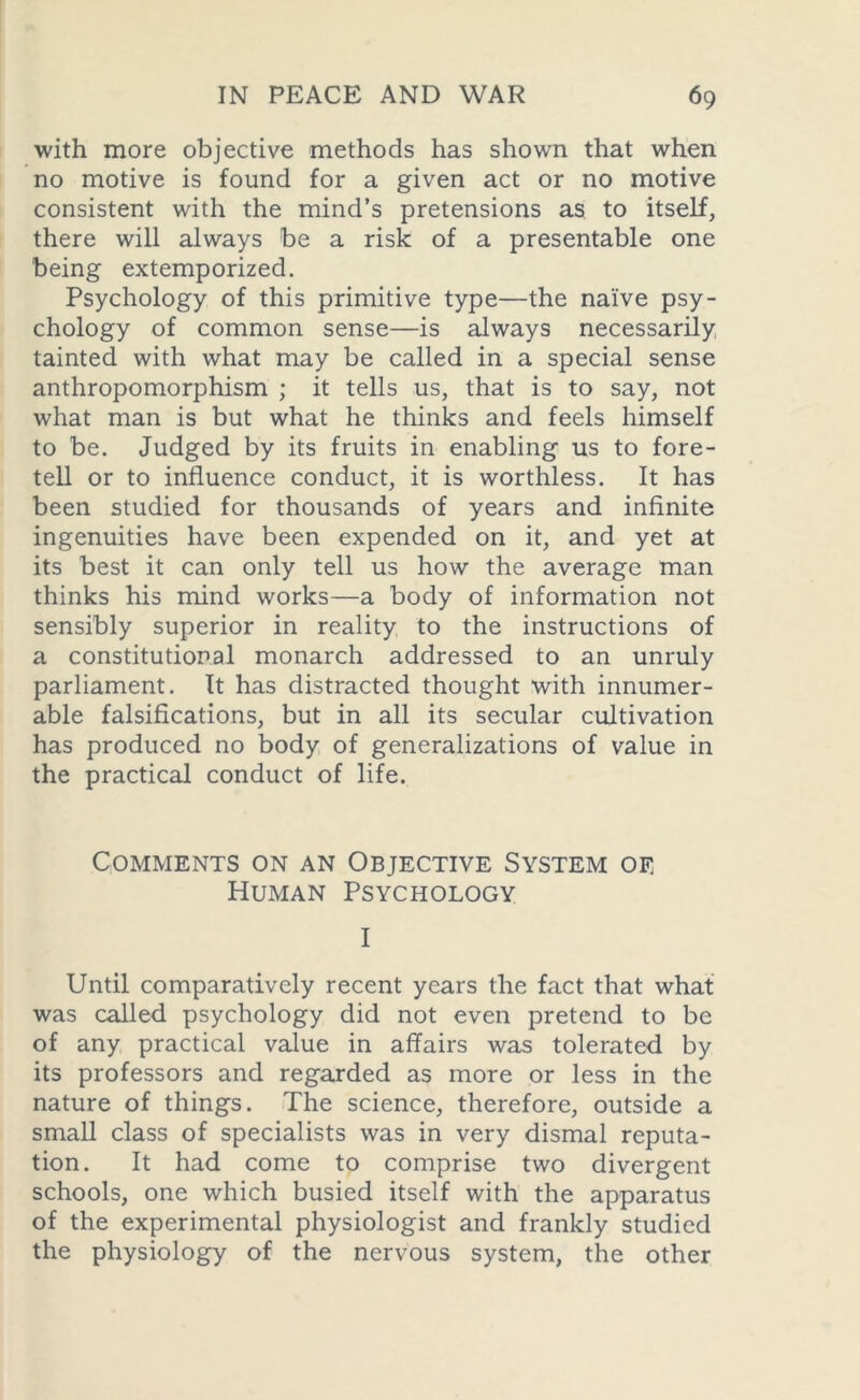 with more objective methods has shown that when no motive is found for a given act or no motive consistent with the mind’s pretensions as to itself, there will always be a risk of a presentable one being extemporized. Psychology of this primitive type—the naive psy- chology of common sense—is always necessarily tainted with what may be called in a special sense anthropomorphism ; it tells us, that is to say, not what man is but what he thinks and feels himself to be. Judged by its fruits in enabling us to fore- tell or to influence conduct, it is worthless. It has been studied for thousands of years and infinite ingenuities have been expended on it, and yet at its best it can only tell us how the average man thinks his mind works—a body of information not sensibly superior in reality to the instructions of a constitutional monarch addressed to an unruly parliament. It has distracted thought with innumer- able falsifications, but in all its secular cultivation has produced no body of generalizations of value in the practical conduct of life. Comments on an Objective System oe Human Psychology I Until comparatively recent years the fact that what was called psychology did not even pretend to be of any practical value in affairs was tolerated by its professors and regarded as more or less in the nature of things. The science, therefore, outside a small class of specialists was in very dismal reputa- tion. It had come to comprise two divergent schools, one which busied itself with the apparatus of the experimental physiologist and frankly studied the physiology of the nervous system, the other