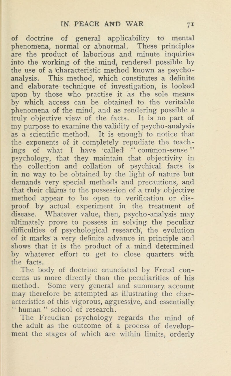 of doctrine of general applicability to mental phenomena, normal or abnormal. These principles are the product of laborious and minute inquiries into the working of the mind, rendered possible by the use of a (characteristic method known as psycho- analysis. This method, which constitutes a definite and elaborate technique of investigation, is looked upon by those who practise it as the sole means by which access can be obtained to the veritable phenomena of the mind, and as rendering possible a truly objective view1 of the facts. It is no part of my purpose to examine the validity of psycho-analysis as a scientific method. It is enough to notice that the exponents of it completely repudiate the teach- ings of what I have called “ common-sense ” psychology, that they maintain that objectivity in the collection and collation of psychical facts is in no way to be obtained by the light of nature but demands very special methods and precautions, and that their claims to the possession of a truly objective method appear to be open to verification or dis- proof by actual experiment in the treatment of disease. Whatever value, then, psycho-analysis may ultimately prove to possess in solving the peculiar difficulties of psychological research, the evolution of it marks’ a very definite advance in principle and shows that it is the product of a mind determined by whatever effort to get to close quarters with the facts. The body of doctrine enunciated by Freud con- cerns us more directly than the peculiarities of his method. Some very general and summary account may therefore be attempted as illustrating the char- acteristics of this vigorous, aggressive, and essentially “ human ” school of research. The Freudian psychology regards the mind of the adult as the outcome of a process of develop- ment the stages of which are within limits, orderly