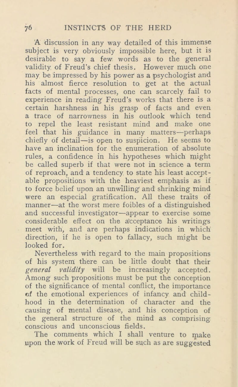 A discussion in any way detailed of this immense subject is very obviously impossible here, but it is desirable to say a few words as to the general validity of Freud’s chief thesis. However much one may be impressed by his power as a psychologist and his almost fierce resolution to get at the actual facts of mental processes, one can scarcely fail to experience in reading Freud’s works that there is a certain harshness in his grasp of facts and even a trace of narrowness in his outlook which tend to repel the least resistant mind and make one feel that his guidance in many matters—perhaps chiefly of detail—is open to suspicion. He seems to have an inclination for the enumeration of absolute rules, a confidence in his hypotheses which might be called superb if that were not in science a term of reproach, and a tendency to state his least accept- able propositions with the heaviest emphasis as if to force belief upon an unwilling and shrinking mind were an especial gratification. All these traits of manner—at the worst mere foibles of a distinguished and successful investigator—appear to exercise some considerable effect on the acceptance his writings meet with, and are perhaps indications in which direction, if he is open to fallacy, such might be looked for. Nevertheless with regard to the main propositions of his system there can be little doubt that their general validity will be increasingly accepted. Among such propositions must be put the conception of the significance of mental conflict, the importance cf the emotional experiences of infancy and child- hood in the determination of character and the causing of mental disease, and his conception of the general structure of the mind as comprising conscious and unconscious fields. The comments which I shall venture to make upon the work of Freud will be such as are suggested