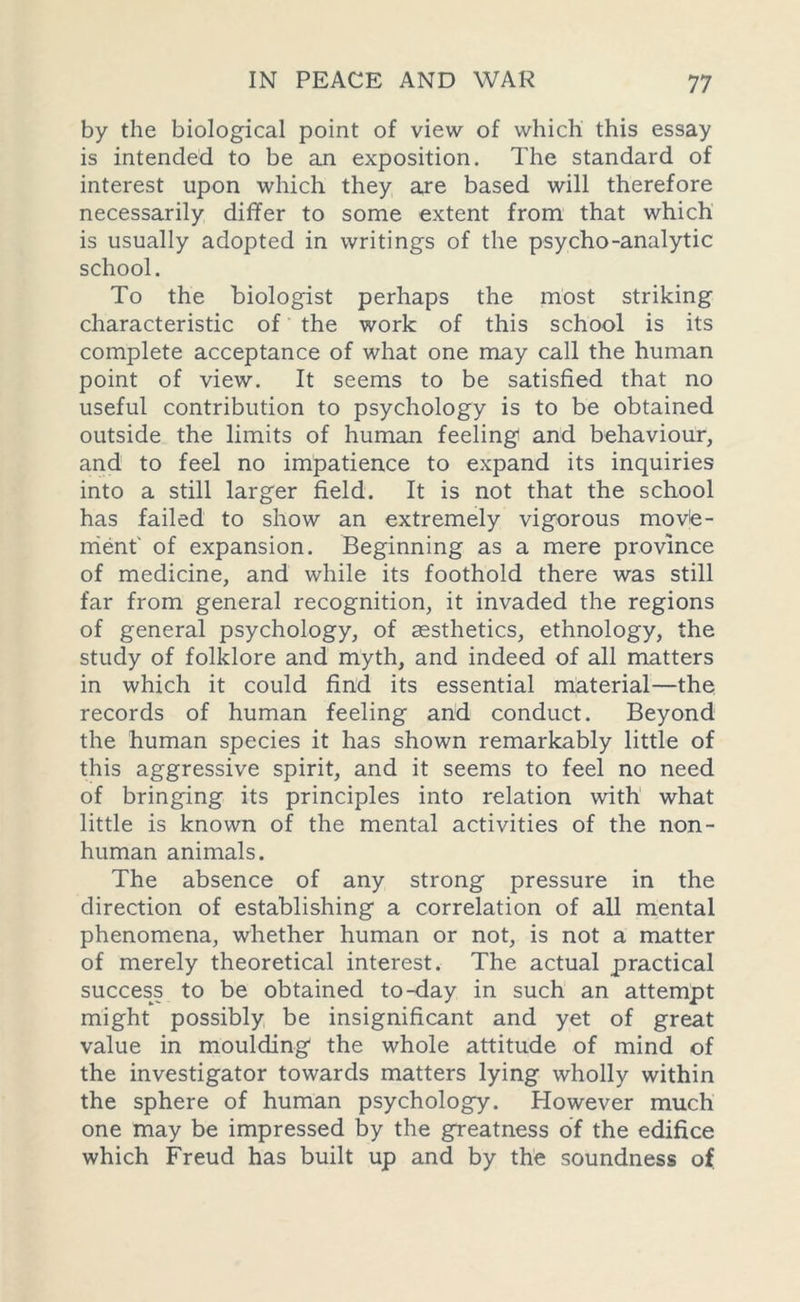 by the biological point of view of which this essay is intended to be an exposition. The standard of interest upon which they are based will therefore necessarily differ to some extent from that which is usually adopted in writings of the psycho-analytic school. To the biologist perhaps the most striking characteristic of the work of this school is its complete acceptance of what one may call the human point of view. It seems to be satisfied that no useful contribution to psychology is to be obtained outside the limits of human feeling and behaviour, and to feel no impatience to expand its inquiries into a still larger field. It is not that the school has failed to show an extremely vigorous move- ment' of expansion. Beginning as a mere province of medicine, and while its foothold there was still far from general recognition, it invaded the regions of general psychology, of aesthetics, ethnology, the study of folklore and myth, and indeed of all matters in which it could find its essential material—the records of human feeling and conduct. Beyond the human species it has shown remarkably little of this aggressive spirit, and it seems to feel no need of bringing its principles into relation with what little is known of the mental activities of the non- human animals. The absence of any strong pressure in the direction of establishing a correlation of all mental phenomena, whether human or not, is not a matter of merely theoretical interest. The actual practical success to be obtained to-day in such an attempt might possibly be insignificant and yet of great value in moulding the whole attitude of mind of the investigator towards matters lying wholly within the sphere of human psychology. However much one may be impressed by the greatness of the edifice which Freud has built up and by the soundness of