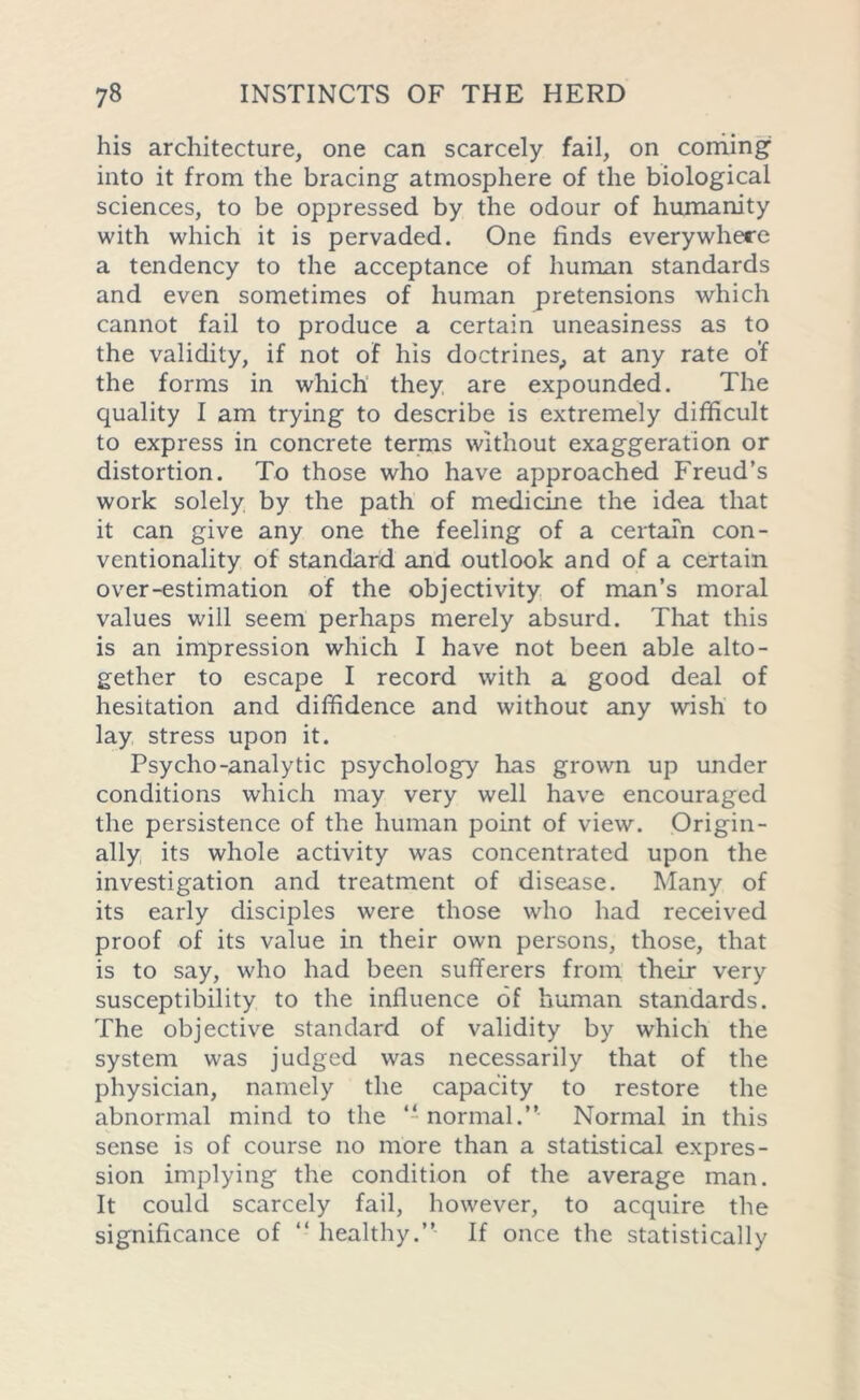 his architecture, one can scarcely fail, on coming into it from the bracing atmosphere of the biological sciences, to be oppressed by the odour of humanity with which it is pervaded. One finds everywhere a tendency to the acceptance of human standards and even sometimes of human pretensions which cannot fail to produce a certain uneasiness as to the validity, if not of his doctrines, at any rate o’f the forms in which they are expounded. The quality I am trying to describe is extremely difficult to express in concrete terms without exaggeration or distortion. To those who have approached Freud’s work solely by the path of medicine the idea that it can give any one the feeling of a certain con- ventionality of standard and outlook and of a certain over-estimation of the objectivity of man’s moral values will seem perhaps merely absurd. That this is an impression which I have not been able alto- gether to escape I record with a good deal of hesitation and diffidence and without any wish to lay stress upon it. Psycho-analytic psychology has grown up under conditions which may very well have encouraged the persistence of the human point of view. Origin- ally its whole activity was concentrated upon the investigation and treatment of disease. Many of its early disciples were those who had received proof of its value in their own persons, those, that is to say, who had been sufferers from their very susceptibility to the influence of human standards. The objective standard of validity by which the system was judged was necessarily that of the physician, namely the capacity to restore the abnormal mind to the “normal.” Normal in this sense is of course no more than a statistical expres- sion implying the condition of the average man. It could scarcely fail, however, to acquire the significance of “ healthy.” If once the statistically