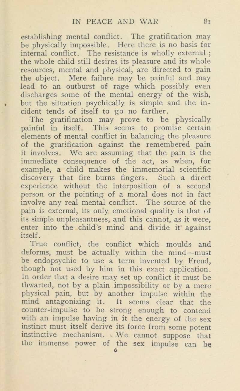 establishing mental conflict. The gratification may be physically impossible. Elere there is no basis for internal conflict. The resistance is wholly external ; the whole child still desires its pleasure and its whole resources, mental and physical, are directed to gain the object. Mere failure may be painful and may lead to an outburst of rage which possibly even discharges some of the mental energy of the wish, but the situation psychically is simple and the in- cident tends of itself to go no farther. The gratification may prove to be physically painful in itself. This seems to promise certain elements of mental conflict in balancing the pleasure of the gratification against the remembered pain it involves. We are assuming that the pain is the immediate consequence of the act, as when, for example, a child makes the immemorial scientific discovery that fire burns fingers. Such a direct experience without the interposition of a second person or the pointing of a moral does not in fact involve any real mental conflict. The source of the pain is external, its only emotional quality is that of its simple unpleasantness, and this cannot, as it were, enter into the child’s mind and divide it against itself. True conflict, the conflict which moulds and deforms, must be actually within the mind—must be endopsychic to use a term invented by Freud, though not used by him in this exact application. In order that a desire may set up conflict it must be thwarted, not by a plain impossibility or by a mere physical pain, but by another impulse within the mind antagonizing it. It seems clear that the counter-impulse to be strong enough to contend with an impulse having in it the energy of the sex instinct must itself derive its force from some potent instinctive mechanism, v We cannot suppose that the immense power of the sex impulse can bq