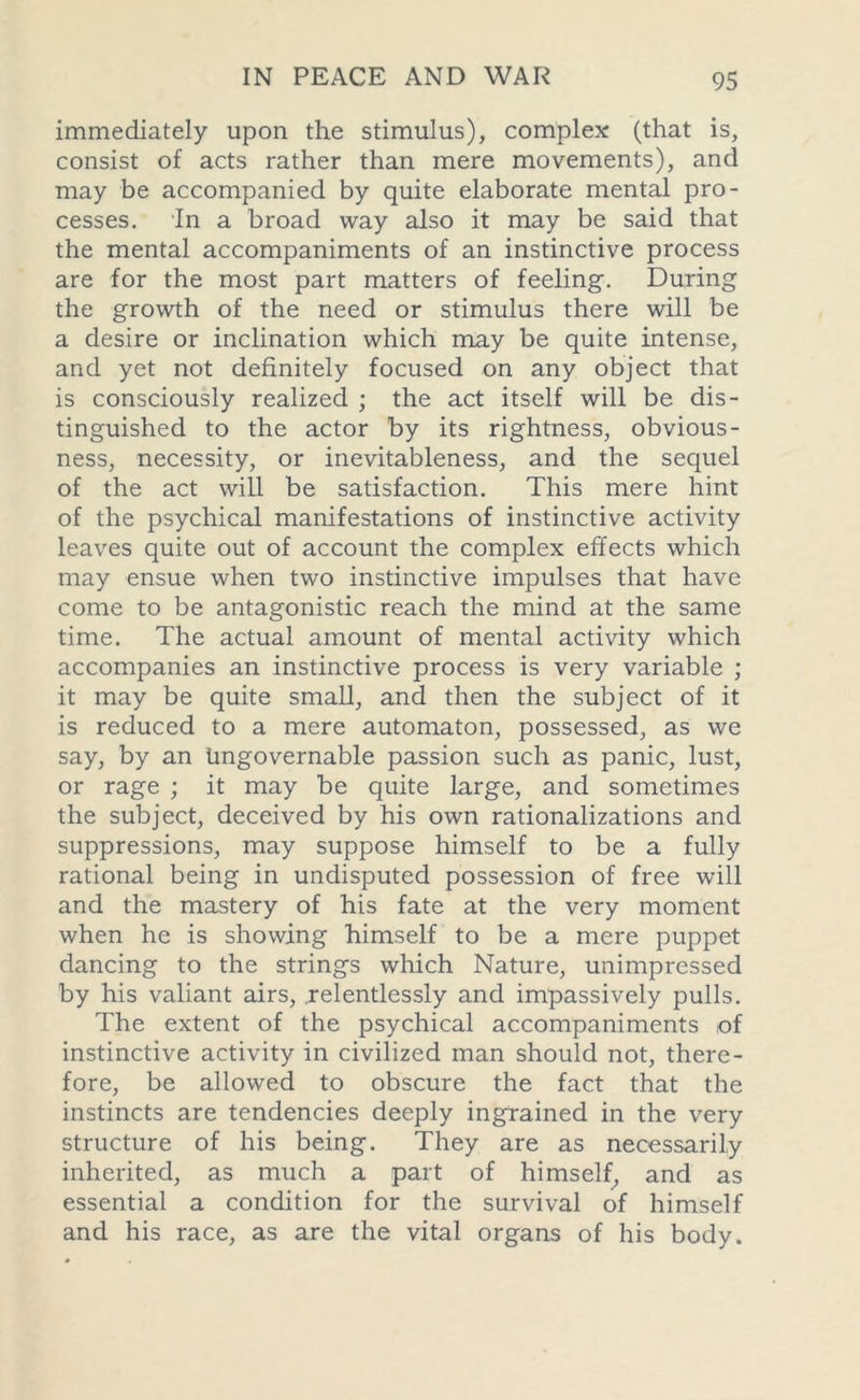 immediately upon the stimulus), complex (that is, consist of acts rather than mere movements), and may be accompanied by quite elaborate mental pro- cesses. In a broad way also it may be said that the mental accompaniments of an instinctive process are for the most part matters of feeling. During the growth of the need or stimulus there will be a desire or inclination which may be quite intense, and yet not definitely focused on any object that is consciously realized ; the act itself will be dis- tinguished to the actor by its rightness, obvious- ness, necessity, or inevitableness, and the sequel of the act will be satisfaction. This mere hint of the psychical manifestations of instinctive activity leaves quite out of account the complex effects which may ensue when two instinctive impulses that have come to be antagonistic reach the mind at the same time. The actual amount of mental activity which accompanies an instinctive process is very variable ; it may be quite small, and then the subject of it is reduced to a mere automaton, possessed, as we say, by an Ungovernable passion such as panic, lust, or rage ; it may be quite large, and sometimes the subject, deceived by his own rationalizations and suppressions, may suppose himself to be a fully rational being in undisputed possession of free will and the mastery of his fate at the very moment when he is showing himself to be a mere puppet dancing to the strings which Nature, unimpressed by his valiant airs, relentlessly and impassively pulls. The extent of the psychical accompaniments of instinctive activity in civilized man should not, there- fore, be allowed to obscure the fact that the instincts are tendencies deeply ingrained in the very structure of his being. They are as necessarily inherited, as much a part of himself, and as essential a condition for the survival of himself and his race, as are the vital organs of his body.