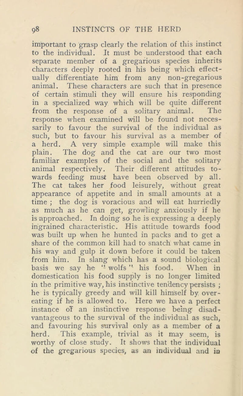 important to grasp clearly the relation of this instinct to the individual. It must be understood that each separate member of a gregarious species inherits characters deeply rooted in his being which effect- ually differentiate him from any non-gregarious animal. These characters are such that in presence of certain stimuli they will ensure his responding in a specialized way which will be quite different from the response of a solitary animal. The response when examined will be found not neces- sarily to favour the survival of the individual as such, but to favour his survival as a member of a herd. A very simple example will make this plain. The dog and the cat are our two most familiar examples of the social and the solitary animal respectively. Their different attitudes to- wards feeding must have been observed by all. The cat takes her food leisurely, without great appearance of appetite and in small amounts at a time ; the dog is voracious and will eat hurriedly as much as he can get, growling anxiously if he is 'approached. In doing so he is expressing a deeply ingrained characteristic. His attitude towards food was built up when he hunted in packs and to get a share of the common kill had to snatch what came in his way and gulp it down before it could be taken from him. In slang which has a sound biological basis we say he - wolfs ” his food. When in domestication his food supply is no longer limited in the primitive way, his instinctive tendency persists ; he is typically greedy and will kill himself by over- eating if he is allowed to. Here we have a perfect instance oT an instinctive response being disad- vantageous to the survival of the individual as such, and favouring his survival only as a member of a herd. This example, trivial as it may seem, is worthy of close study. It shows that the individual of the gregarious species, as an individual and in