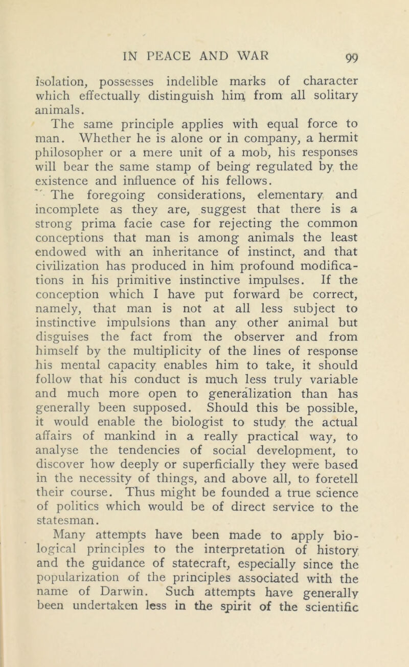 isolation, possesses indelible marks of character which effectually distinguish him, from all solitary animals. The same principle applies with equal force to man. Whether he is alone or in company, a hermit philosopher or a mere unit of a mob, his responses will bear the same stamp of being regulated by the existence and influence of his fellows. The foregoing considerations, elementary and incomplete as they are, suggest that there is a strong prima facie case for rejecting the common conceptions that man is among animals the least endowed with an inheritance of instinct, and that civilization has produced in him profound modifica- tions in his primitive instinctive impulses. If the conception which I have put forward be correct, namely, that man is not at all less subject to instinctive impulsions than any other animal but disguises the fact from the observer and from himself by the multiplicity of the lines of response his mental capacity enables him to take, it should follow that his conduct is much less truly variable and much more open to generalization than has generally been supposed. Should this be possible, it would enable the biologist to study the actual affairs of mankind in a really practical way, to analyse the tendencies of social development, to discover how deeply or superficially they were based in the necessity of things, and above all, to foretell their course. Thus might be founded a true science of politics which would be of direct service to the statesman. Many attempts have been made to apply bio- logical principles to the interpretation of history and the guidance of statecraft, especially since the popularization of the principles associated with the name of Darwin. Such attempts have generally been undertaken less in the spirit of the scientific