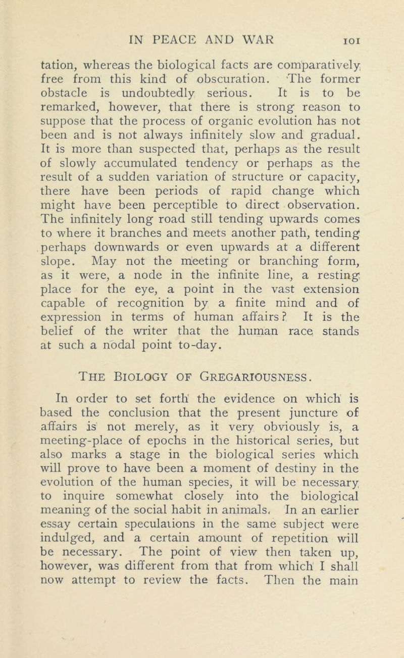 tation, whereas the biological facts are comparatively free from this kind of obscuration. The former obstacle is undoubtedly serious. It is to be remarked, however, that there is strong reason to suppose that the process of organic evolution has not been and is not always infinitely slow and gradual. It is more than suspected that, perhaps as the result of slowly accumulated tendency or perhaps as the result of a sudden variation of structure or capacity, there have been periods of rapid change which might have been perceptible to direct observation. The infinitely long road still tending upwards comes to where it branches and meets another path, tending perhaps downwards or even upwards at a different slope. May not the meeting or branching form, as it were, a node in the infinite line, a resting place for the eye, a point in the vast extension capable of recognition by a finite mind and of expression in terms of human affairs ? It is the belief of the writer that the human race stands at such a nodal point to-day. The Biology of Gregariousness. In order to set forth the evidence on which is based the conclusion that the present juncture of affairs is not merely, as it very obviously is, a meeting-place of epochs in the historical series, but also marks a stage in the biological series which will prove to have been a moment of destiny in the evolution of the human species, it will be necessary to inquire somewhat closely into the biological meaning of the social habit in animals. In an earlier essay certain speculations in the same subject were indulged, and a certain amount of repetition will be necessary. The point of view then taken up, however, was different from that from which I shall now attempt to review the facts. Then the main