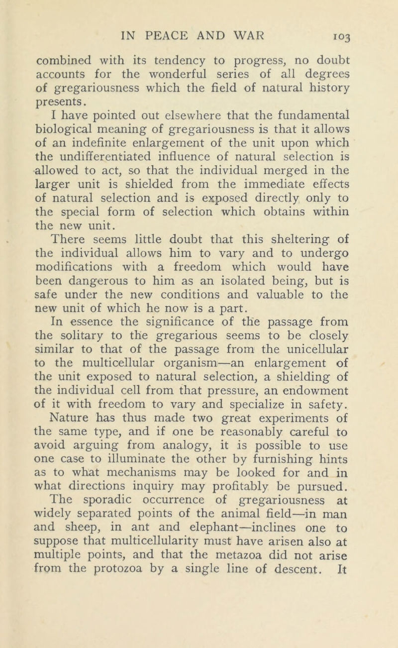 combined with its tendency to progress, no doubt accounts for the wonderful series of all degrees of gregariousness which the field of natural history presents. I have pointed out elsewhere that the fundamental biological meaning of gregariousness is that it allows of an indefinite enlargement of the unit upon which the undifferentiated influence of natural selection is allowed to act, so that the individual merged in the larger unit is shielded from the immediate effects of natural selection and is exposed directly only to the special form of selection which obtains within the new unit. There seems little doubt that this sheltering of the individual allows him to vary and to undergo modifications with a freedom which would have been dangerous to him as an isolated being, but is safe under the new conditions and valuable to the new unit of which he now is a part. In essence the significance of the passage from the solitary to the gregarious seems to be closely similar to that of the passage from the unicellular to the multicellular organism—an enlargement of the unit exposed to natural selection, a shielding of the individual cell from that pressure, an endowment of it with freedom to vary and specialize in safety. Nature has thus made two great experiments of the same type, and if one be reasonably careful to avoid arguing from analogy, it is possible to use one case to illuminate the other by furnishing hints as to what mechanisms may be looked for and in what directions inquiry may profitably be pursued. The sporadic occurrence of gregariousness at widely separated points of the animal field—in man and sheep, in ant and elephant—inclines one to suppose that multicellularity must have arisen also at multiple points, and that the metazoa did not arise from the protozoa by a single line of descent. It