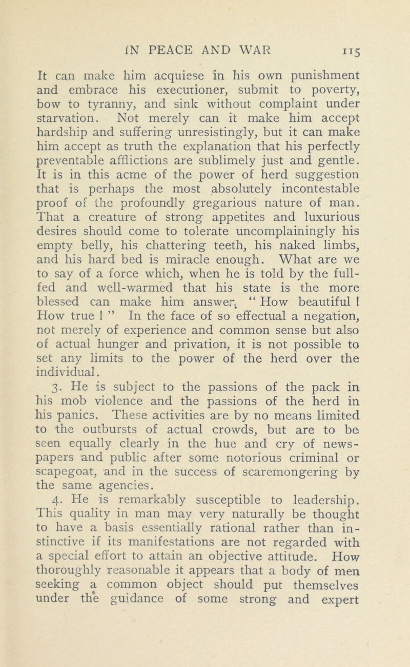 ”5 It can make him acquiese in his own punishment and embrace his executioner, submit to poverty, bow to tyranny, and sink without complaint under starvation. Not merely can it make him accept hardship and suffering unresistingly, but it can make him accept as truth the explanation that his perfectly preventable afflictions are sublimely just and gentle. It is in this acme of the power of herd suggestion that is perhaps the most absolutely incontestable proof of the profoundly gregarious nature of man. That a creature of strong appetites and luxurious desires should come to tolerate uncomplainingly his empty belly, his chattering teeth, his naked limbs, and his hard bed is miracle enough. What are we to say of a force which, when he is told by the full- fed and well-warmed that his state is the more blessed can make him answer^ “ How beautiful I How true 1 ” In the face of so effectual a negation, not merely of experience and common sense but also of actual hunger and privation, it is not possible to set any limits to the power of the herd over the individual. 3. He is subject to the passions of the pack in his mob violence and the passions of the herd in his panics. These activities are by no means limited to the outbursts of actual crowds, but are to be seen equally clearly in the hue and cry of news- papers and public after some notorious criminal or scapegoat, and in the success of scaremongcring by the same agencies. 4. He is remarkably susceptible to leadership. This quality in man may very naturally be thought to have a basis essentially rational rather than in- stinctive if its manifestations are not regarded with a special effort to attain an objective attitude. How thoroughly reasonable it appears that a body of men seeking a common object should put themselves under the guidance of some strong and expert