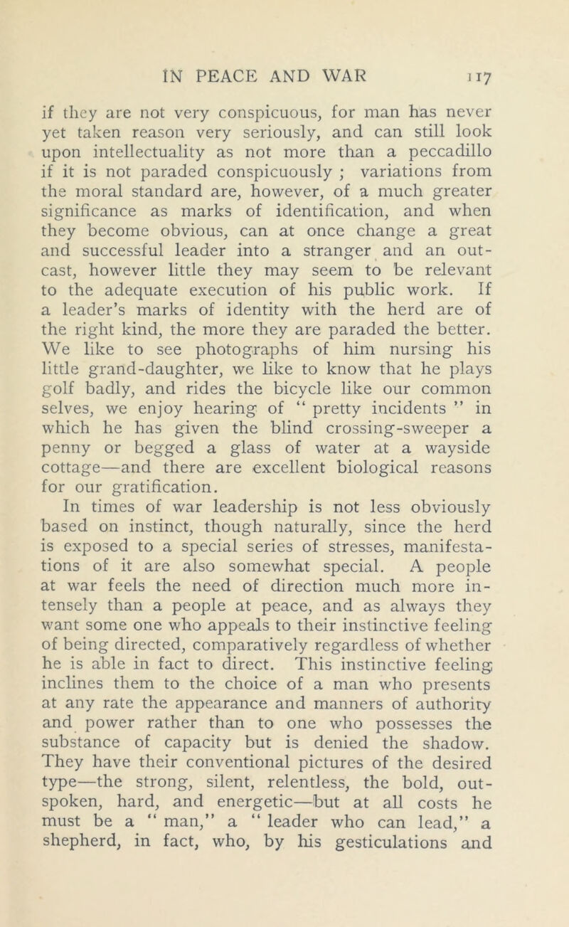 if they are not very conspicuous, for man has never yet taken reason very seriously, and can still look upon intellectuality as not more than a peccadillo if it is not paraded conspicuously ; variations from the moral standard are, however, of a much greater significance as marks of identification, and when they become obvious, can at once change a great and successful leader into a stranger and an out- cast, however little they may seem to be relevant to the adequate execution of his public work. If a leader’s marks of identity with the herd are of the right kind, the more they are paraded the better. We like to see photographs of him nursing his little grand-daughter, we like to know that he plays golf badly, and rides the bicycle like our common selves, we enjoy hearing of “ pretty incidents ” in which he has given the blind crossing-sweeper a penny or begged a glass of water at a wayside cottage—and there are excellent biological reasons for our gratification. In times of war leadership is not less obviously based on instinct, though naturally, since the herd is exposed to a special series of stresses, manifesta- tions of it are also somewhat special. A people at war feels the need of direction much more in- tensely than a people at peace, and as always they want some one who appeals to their instinctive feeling of being directed, comparatively regardless of whether he is able in fact to direct. This instinctive feeling inclines them to the choice of a man who presents at any rate the appearance and manners of authority and power rather than to one who possesses the substance of capacity but is denied the shadow. They have their conventional pictures of the desired type—the strong, silent, relentless, the bold, out- spoken, hard, and energetic—but at all costs he must be a “ man,” a “ leader who can lead,” a shepherd, in fact, who, by his gesticulations and