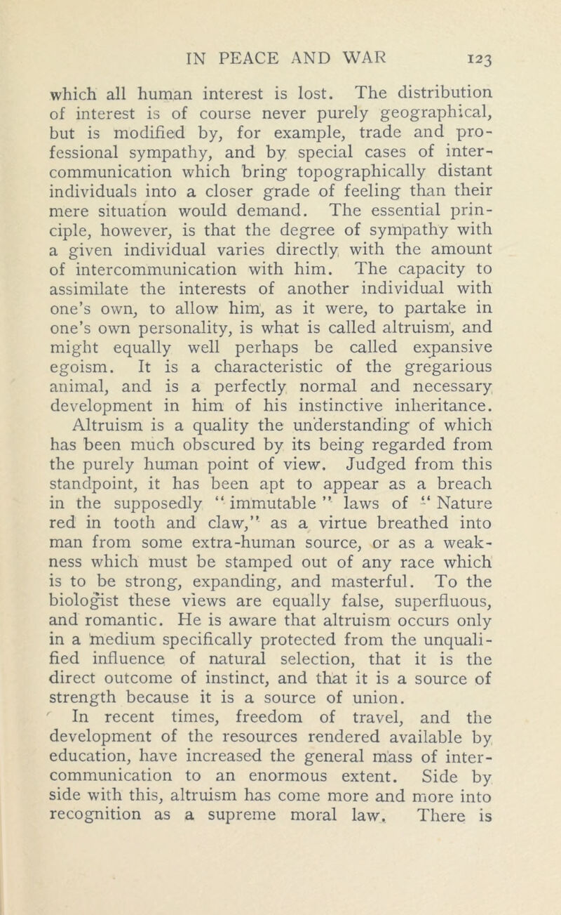 which all human interest is lost. The distribution of interest is of course never purely geographical, but is modified by, for example, trade and pro- fessional sympathy, and by special cases of inter- communication which bring topographically distant individuals into a closer grade of feeling than their mere situation would demand. The essential prin- ciple, however, is that the degree of sympathy with a given individual varies directly with the amount of intercommunication with him. The capacity to assimilate the interests of another individual with one’s own, to allow him, as it were, to partake in one’s own personality, is what is called altruism, and might equally well perhaps be called expansive egoism. It is a characteristic of the gregarious animal, and is a perfectly normal and necessary development in him of his instinctive inheritance. Altruism is a quality the understanding of which has been much obscured by its being regarded from the purely human point of view. Judged from this standpoint, it has been apt to appear as a breach in the supposedly “ immutable ” laws of “ Nature red in tooth and claw,” as a virtue breathed into man from some extra-human source, or as a weak- ness which must be stamped out of any race which is to be strong, expanding, and masterful. To the biologist these views are equally false, superfluous, and romantic. He is aware that altruism occurs only in a medium specifically protected from the unquali- fied influence of natural selection, that it is the direct outcome of instinct, and that it is a source of strength because it is a source of union. In recent times, freedom of travel, and the development of the resources rendered available by education, have increased the general mass of inter- communication to an enormous extent. Side by side with this, altruism has come more and more into recognition as a supreme moral law. There is