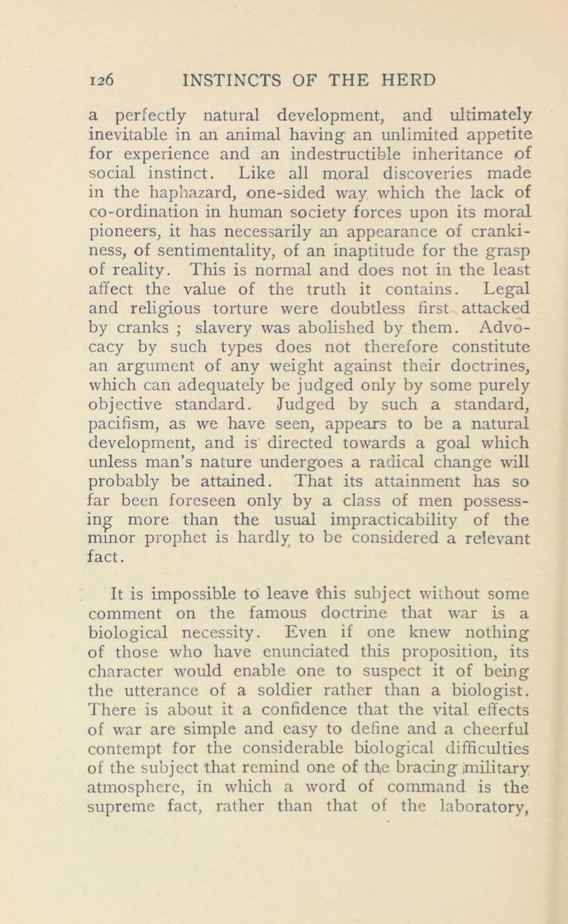 a perfectly natural development, and ultimately inevitable in an animal having an unlimited appetite for experience and an indestructible inheritance of social instinct. Like all moral discoveries made in the haphazard, one-sided way which the lack of co-ordination in human society forces upon its moral pioneers, it has necessarily an appearance of cranki- ness, of sentimentality, of an inaptitude for the grasp of reality. This is normal and does not in the least affect the value of the truth it contains. Legal and religious torture were doubtless first attacked by cranks ; slavery was abolished by them. Advo- cacy by such types does not therefore constitute an argument of any weight against their doctrines, which can adequately be judged only by some purely objective standard. Judged by such a standard, pacifism, as we have seen, appears to be a natural development, and is directed towards a goal which unless man’s nature undergoes a radical change will probably be attained. That its attainment has so far been foreseen only by a class of men possess- ing more than the usual impracticability of the minor prophet is hardly to be considered a relevant fact. It is impossible to leave this subject without some comment on the famous doctrine that war is a biological necessity. Even if one knew nothing of those who have enunciated this proposition, its character would enable one to suspect it of being the utterance of a soldier rather than a biologist. There is about it a confidence that the vital effects of war are simple and easy to define and a cheerful contempt for the considerable biological difficulties of the subject that remind one of the bracing (military atmosphere, in which a word of command is the supreme fact, rather than that of the laboratory,