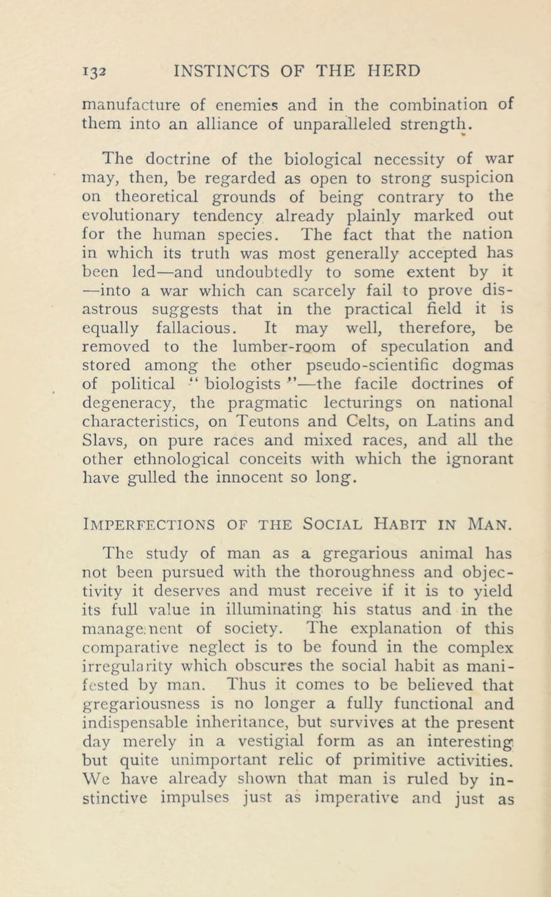 manufacture of enemies and in the combination of them into an alliance of unparalleled strength. The doctrine of the biological necessity of war may, then, be regarded as open to strong suspicion on theoretical grounds of being contrary to the evolutionary tendency already plainly marked out for the human species. The fact that the nation in which its truth was most generally accepted has been led—and undoubtedly to some extent by it —into a war which can scarcely fail to prove dis- astrous suggests that in the practical field it is equally fallacious. It may well, therefore, be removed to the lumber-room of speculation and stored among the other pseudo-scientific dogmas of political “ biologists ”—the facile doctrines of degeneracy, the pragmatic lecturings on national characteristics, on Teutons and Celts, on Latins and Slavs, on pure races and mixed races, and all the other ethnological conceits with which the ignorant have gulled the innocent so long. Imperfections of the Social Habit in Man. The study of man as a gregarious animal has not been pursued with the thoroughness and objec- tivity it deserves and must receive if it is to yield its full value in illuminating his status and in the management of society. The explanation of this comparative neglect is to be found in the complex irregularity which obscures the social habit as mani- fested by man. Thus it comes to be believed that gregariousness is no longer a fully functional and indispensable inheritance, but survives at the present day merely in a vestigial form as an interesting but quite unimportant relic of primitive activities. We have already shown that man is ruled by in- stinctive impulses just as imperative and just as