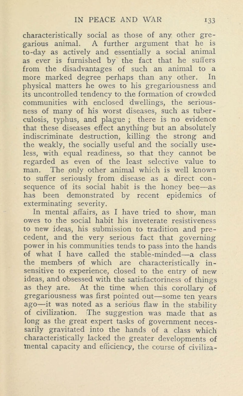 characteristically social as those of any other gre- garious animal. A further argument that he is to-day as actively and essentially a social animal as ever is furnished by the fact that he suffers from the disadvantages of such an animal to a more marked degree perhaps than any other. In physical matters he owes to his gregariousness and its uncontrolled tendency to the formation of crowded communities with enclosed dwellings, the serious- ness of many of his worst diseases, such as tuber- culosis, typhus, and plague ; there is no evidence that these diseases effect anything but an absolutely indiscriminate destruction, killing the strong and the weakly, the socially useful and the socially use- less, with equal readiness, so that they cannot be regarded as even of the least selective value to man. The .only other animal which is well known to suffer seriously from disease as a direct con- sequence of its social habit is the honey bee—as has been demonstrated by recent epidemics of exterminating severity. In mental affairs, as I have tried to show, man owes to the social habit his inveterate resistiveness to new ideas, his submission to tradition and pre- cedent, and the very serious fact that governing power in his communities tends to pass into the hands of what 1 have called the stable-minded—a class the members of which are characteristically in- sensitive to experience, closed to the entry of new ideas, and obsessed with the satisfactoriness of things as they are. At the time when this corollary of gregariousness was first pointed out—some ten years ago—it was noted as a serious flaw in the stability of civilization. The suggestion was made that as long as the great expert tasks of government neces- sarily gravitated into the hands of a class which characteristically lacked the greater developments of tnental capacity and efficiency, the course of civiliza-