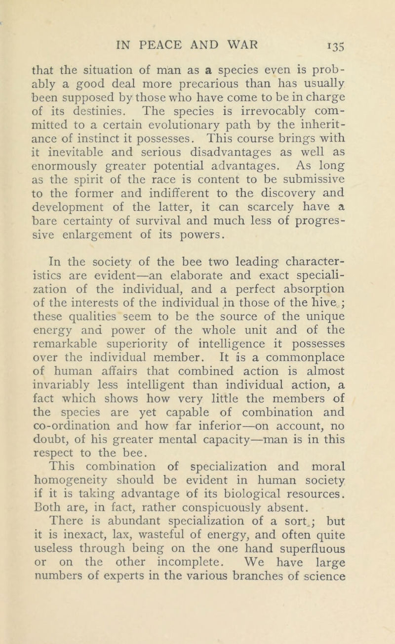 that the situation of man as a species even is prob- ably a good deal more precarious than has usually been supposed by those who have come to be in charge of its destinies. The species is irrevocably com- mitted to a certain evolutionary path by the inherit- ance of instinct it possesses. This course brings with it inevitable and serious disadvantages as well as enormously greater potential advantages. As long as the spirit of the race is content to be submissive to the former and indifferent to the discovery and development of the latter, it can scarcely have a bare certainty of survival and much less of progres- sive enlargement of its powers. In the society of the bee two leading character- istics are evident—an elaborate and exact speciali- zation of the individual, and a perfect absorption of the interests of the individual in those of the hive ; these qualities seem to be the source of the unique energy and power of the whole unit and of the remarkable superiority of intelligence it possesses over the individual member. It is a commonplace of human affairs that combined action is almost invariably less intelligent than individual action, a fact which shows how very little the members of the species are yet capable of combination and co-ordination and how far inferior—on account, no doubt, of his greater mental capacity—man is in this respect to the bee. This combination of specialization and moral homogeneity should be evident in human society if it is taking advantage of its biological resources. Both are, in fact, rather conspicuously absent. There is abundant specialization of a sort..; but it is inexact, lax, wasteful of energy, and often quite useless through being on the one hand superfluous or on the other incomplete. We have large numbers of experts in the various branches of science