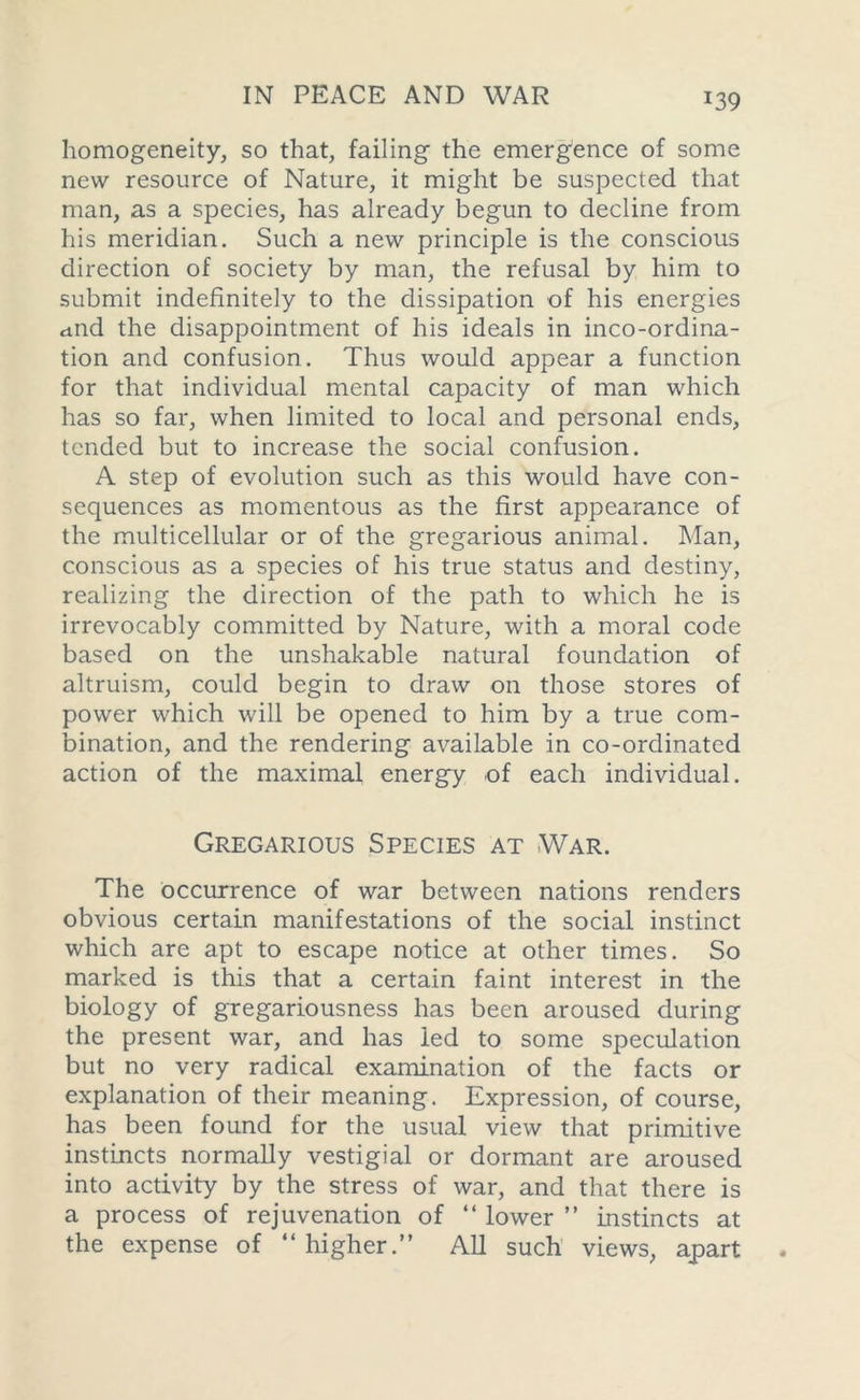 J39 homogeneity, so that, failing the emergence of some new resource of Nature, it might be suspected that man, as a species, has already begun to decline from his meridian. Such a new principle is the conscious direction of society by man, the refusal by him to submit indefinitely to the dissipation of his energies ctnd the disappointment of his ideals in inco-ordina- tion and confusion. Thus would appear a function for that individual mental capacity of man which has so far, when limited to local and personal ends, tended but to increase the social confusion. A step of evolution such as this would have con- sequences as momentous as the first appearance of the multicellular or of the gregarious animal. Man, conscious as a species of his true status and destiny, realizing the direction of the path to which he is irrevocably committed by Nature, with a moral code based on the unshakable natural foundation of altruism, could begin to draw on those stores of power which will be opened to him by a true com- bination, and the rendering available in co-ordinated action of the maximal energy of each individual. Gregarious Species at War. The occurrence of war between nations renders obvious certain manifestations of the social instinct which are apt to escape notice at other times. So marked is this that a certain faint interest in the biology of gregariousness has been aroused during the present war, and has led to some speculation but no very radical examination of the facts or explanation of their meaning. Expression, of course, has been found for the usual view that primitive instincts normally vestigial or dormant are aroused into activity by the stress of war, and that there is a process of rejuvenation of “ lower ” instincts at the expense of “ higher.” All such views, apart