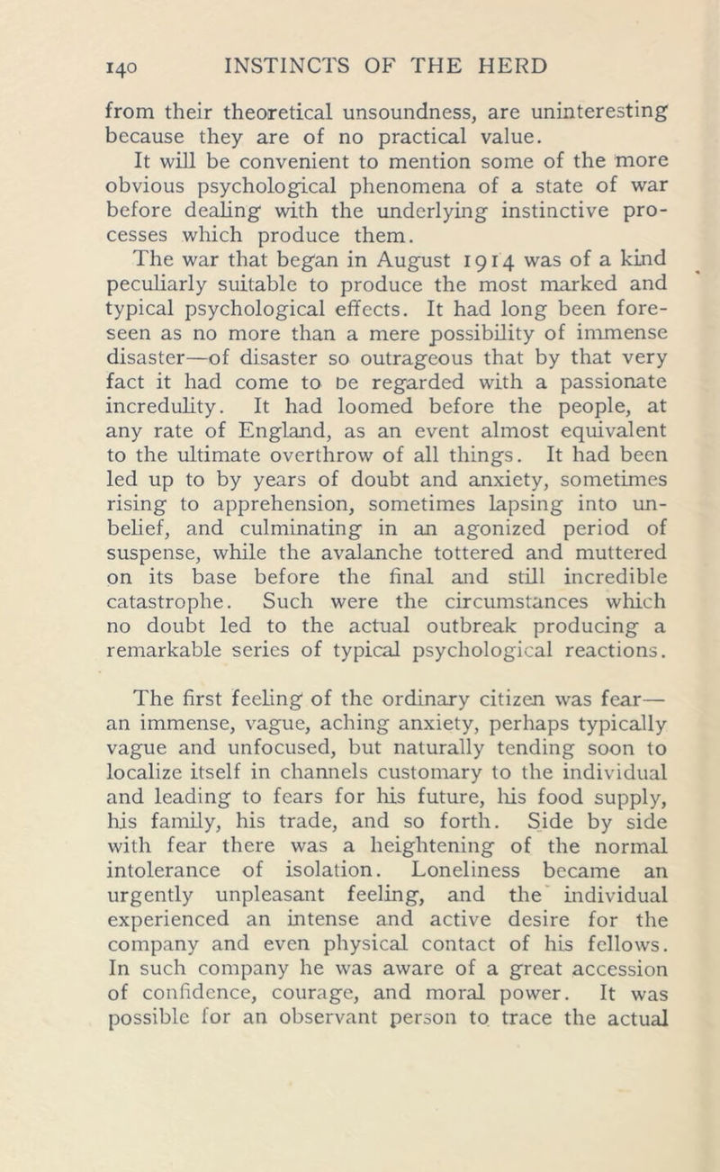 from their theoretical unsoundness, are uninteresting because they are of no practical value. It will be convenient to mention some of the more obvious psychological phenomena of a state of war before dealing with the underlying instinctive pro- cesses which produce them. The war that began in August 1914 was of a kind peculiarly suitable to produce the most marked and typical psychological effects. It had long been fore- seen as no more than a mere possibility of immense disaster—of disaster so outrageous that by that very fact it had come to De regarded with a passionate incredulity. It had loomed before the people, at any rate of England, as an event almost equivalent to the ultimate overthrow of all things. It had been led up to by years of doubt and anxiety, sometimes rising to apprehension, sometimes lapsing into un- belief, and culminating in an agonized period of suspense, while the avalanche tottered and muttered on its base before the final and still incredible catastrophe. Such were the circumstances which no doubt led to the actual outbreak producing a remarkable series of typical psychological reactions. The first feeling of the ordinary citizen was fear— an immense, vague, aching anxiety, perhaps typically vague and unfocused, but naturally tending soon to localize itself in channels customary to the individual and leading to fears for his future, his food supply, his family, his trade, and so forth. Side by side with fear there was a heightening of the normal intolerance of isolation. Loneliness became an urgently unpleasant feeling, and the individual experienced an intense and active desire for the company and even physical contact of his fellows. In such company he was aware of a great accession of confidence, courage, and moral power. It was possible for an observant person to trace the actual