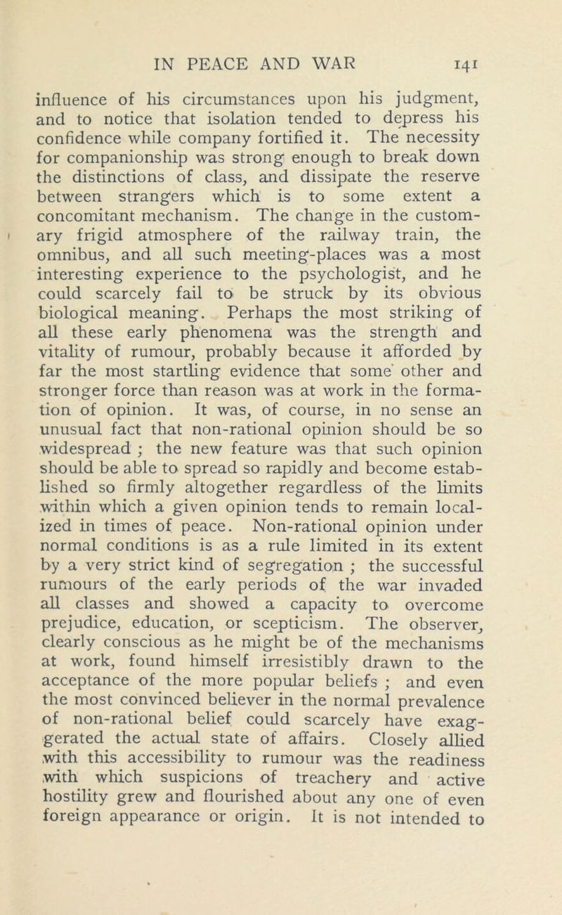 influence of his circumstances upon his judgment, and to notice that isolation tended to depress his confidence while company fortified it. The necessity for companionship was strong enough to break down the distinctions of class, and dissipate the reserve between strangers which is to some extent a concomitant mechanism. The change in the custom- ary frigid atmosphere of the railway train, the omnibus, and all such meeting-places was a most interesting experience to the psychologist, and he could scarcely fail to be struck by its obvious biological meaning. Perhaps the most striking of all these early phenomena was the strength and vitality of rumour, probably because it afforded by far the most startling evidence that some' other and stronger force than reason was at work in the forma- tion of opinion. It was, of course, in no sense an unusual fact that non-rational opinion should be so widespread ; the new feature was that such opinion should be able to spread so rapidly and become estab- lished so firmly altogether regardless of the Emits within which a given opinion tends to remain local- ized in times of peace. Non-rational opinion under normal conditions is as a rule limited in its extent by a very strict kind of segregation ; the successful rumours of the early periods of the war invaded all classes and showed a capacity to overcome prejudice, education, or scepticism. The observer, clearly conscious as he might be of the mechanisms at work, found himself irresistibly drawn to the acceptance of the more popular beliefs ; and even the most convinced believer in the normal prevalence of non-rational belief could scarcely have exag- gerated the actual state of affairs. Closely allied .with this accessibility to rumour was the readiness .with which suspicions of treachery and active hostility grew and flourished about any one of even foreign appearance or origin. It is not intended to