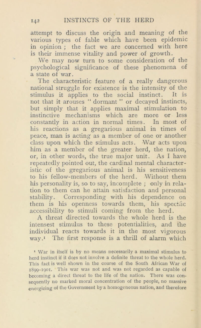 attempt to discuss the origin and meaning of the various types of fable which have been epidemic in opinion ; the fact we are concerned with here is their immense vitality and power of growth. We may now turn to some consideration of the psychological significance of these phenomena of a state of war. The characteristic feature of a really dangerous national struggle for existence is the intensity of the stimulus it applies to the social instinct. It is not that it arouses “ dormant ” or decayed instincts, but simply that it applies maximal stimulation to instinctive mechanisms which are more or less constantly in action in normal times. In most of his reactions as a gregarious animal in times of peace, man is acting as a member of one or another class upon which the stimulus acts. War acts upon him as a member of the greater herd, the nation, or, in other words, the true major unit. As I have repeatedly pointed out, the cardinal mental character- istic of the gregarious animal is his sensitiveness to his fellow-members of the herd. Without them his personality is, so to say, incomplete ; only in rela- tion to them can he attain satisfaction and personal stability. Corresponding with his dependence on them is his openness towards them, his specific accessibility to stimuli coming from the herd. A threat directed towards the whole herd is the intensest stimulus to these potentialities, and the individual reacts towards it in the most vigorous way.1 The first response is a thrill of alarm which 1 War in itself is by no means necessarily a maximal stimulus to herd instinct if it does not involve a definite threat to the whole herd. This fact is well shown in the course of the South African War of 1S99-1901. This war was not and was not regarded as capable of becoming a direct threat to the life of the nation. There was con- sequently no marked moral concentration of the people, no massive energizing of the Government by a homogeneous nation, and therefore