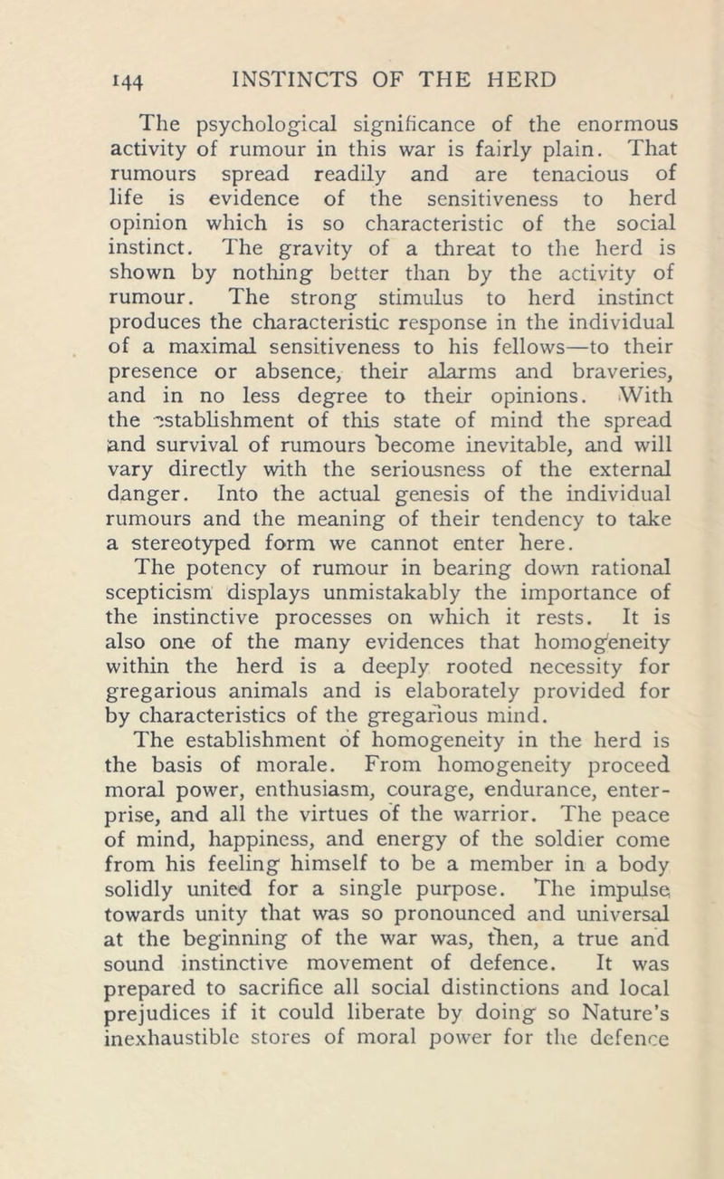 The psychological significance of the enormous activity of rumour in this war is fairly plain. That rumours spread readily and are tenacious of life is evidence of the sensitiveness to herd opinion which is so characteristic of the social instinct. The gravity of a threat to the herd is shown by nothing better than by the activity of rumour. The strong stimulus to herd instinct produces the characteristic response in the individual of a maximal sensitiveness to his fellows—to their presence or absence, their alarms and braveries, and in no less degree to their opinions. With the establishment of this state of mind the spread and survival of rumours become inevitable, and will vary directly with the seriousness of the external danger. Into the actual genesis of the individual rumours and the meaning of their tendency to take a stereotyped form we cannot enter here. The potency of rumour in bearing down rational scepticism displays unmistakably the importance of the instinctive processes on which it rests. It is also one of the many evidences that homogeneity within the herd is a deeply rooted necessity for gregarious animals and is elaborately provided for by characteristics of the gregarious mind. The establishment of homogeneity in the herd is the basis of morale. From homogeneity proceed moral power, enthusiasm, courage, endurance, enter- prise, and all the virtues of the warrior. The peace of mind, happiness, and energy of the soldier come from his feeling himself to be a member in a body solidly united for a single purpose. The impulse towards unity that was so pronounced and universal at the beginning of the war was, then, a true and sound instinctive movement of defence. It was prepared to sacrifice all social distinctions and local prejudices if it could liberate by doing so Nature’s inexhaustible stores of moral power for the defence