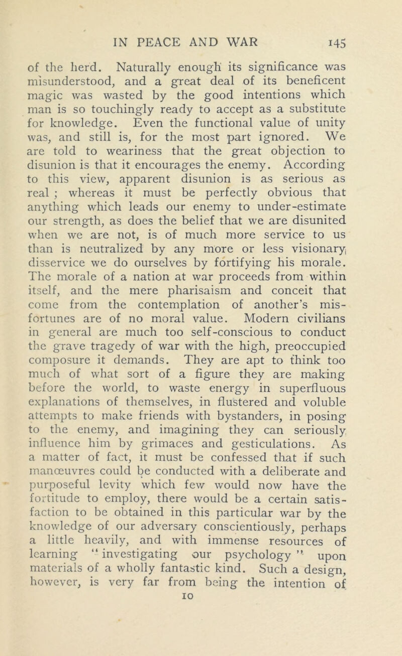 of the herd. Naturally enough its significance was misunderstood, and a great deal of its beneficent magic was wasted by the good intentions which man is so touchingly ready to accept as a substitute for knowledge. Even the functional value of unity was, and still is, for the most part ignored. We are told to weariness that the great objection to disunion is that it encourages the enemy. According to this view, apparent disunion is as serious as real ; whereas it must be perfectly obvious that anything which leads our enemy to under-estimate our strength, as does the belief that we are disunited when we are not, is of much more service to us than is neutralized by any more or less visionary, disservice we do ourselves by fortifying his morale. The morale of a nation at war proceeds from within itself, and the mere pharisaism and conceit that come from the contemplation of another’s mis- fortunes are of no moral value. Modern civilians in general are much too self-conscious to conduct the grave tragedy of war with the high, preoccupied composure it demands. They are apt to think too much of what sort of a figure they are making before the world, to waste energy in superfluous explanations of themselves, in flustered and voluble attempts to make friends with bystanders, in posing to the enemy, and imagining they can seriously influence him by grimaces and gesticulations. As a matter of fact, it must be confessed that if such manoeuvres could be conducted with a deliberate and purposeful levity which few would now have the fortitude to employ, there would be a certain satis- faction to be obtained in this particular war by the knowledge of our adversary conscientiously, perhaps a little heavily, and with immense resources of learning “ investigating our psychology ” upon materials of a wholly fantastic kind. Such a design, however, is very far from being the intention of 10
