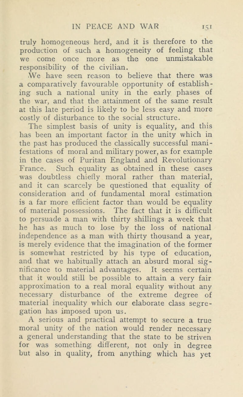 truly homogeneous herd, and it is therefore to the production of such a homogeneity of feeling that we come once more as the one unmistakable responsibility of the civilian. We have seen reason to believe that there was a comparatively favourable opportunity of establish- ing such a national unity in the early phases of the war, and that the attainment of the same result at this late period is likely to be less easy and more costly of disturbance to the social structure. The simplest basis of unity is equality, and this has been an important factor in the unity which in the past has produced the classically successful mani- festations of moral and military power, as for example in the cases of Puritan England and Revolutionary France. Such equality as obtained in these cases was doubtless chiefly moral rather than material, and it can scarcely be questioned that equality of consideration and of fundamental moral estimation is a far more efficient factor than would be equality of material possessions. The fact that it is difficult to persuade a man with thirty shillings a week that he has as much to lose by the loss of national independence as a man with thirty thousand a year, is merely evidence that the imagination of the former is somewhat restricted by his type of education, and that we habitually attach an absurd moral sig- nificance to material advantages. It seems certain that it would still be possible to attain a very fair approximation to a real moral equality without any necessary disturbance of the extreme degree of material inequality which our elaborate class segre- gation has imposed upon us. A serious and practical attempt to secure a true moral unity of the nation would render necessary a general understanding that the state to be striven for was something different, not only in degree but also in quality, from anything which has yet