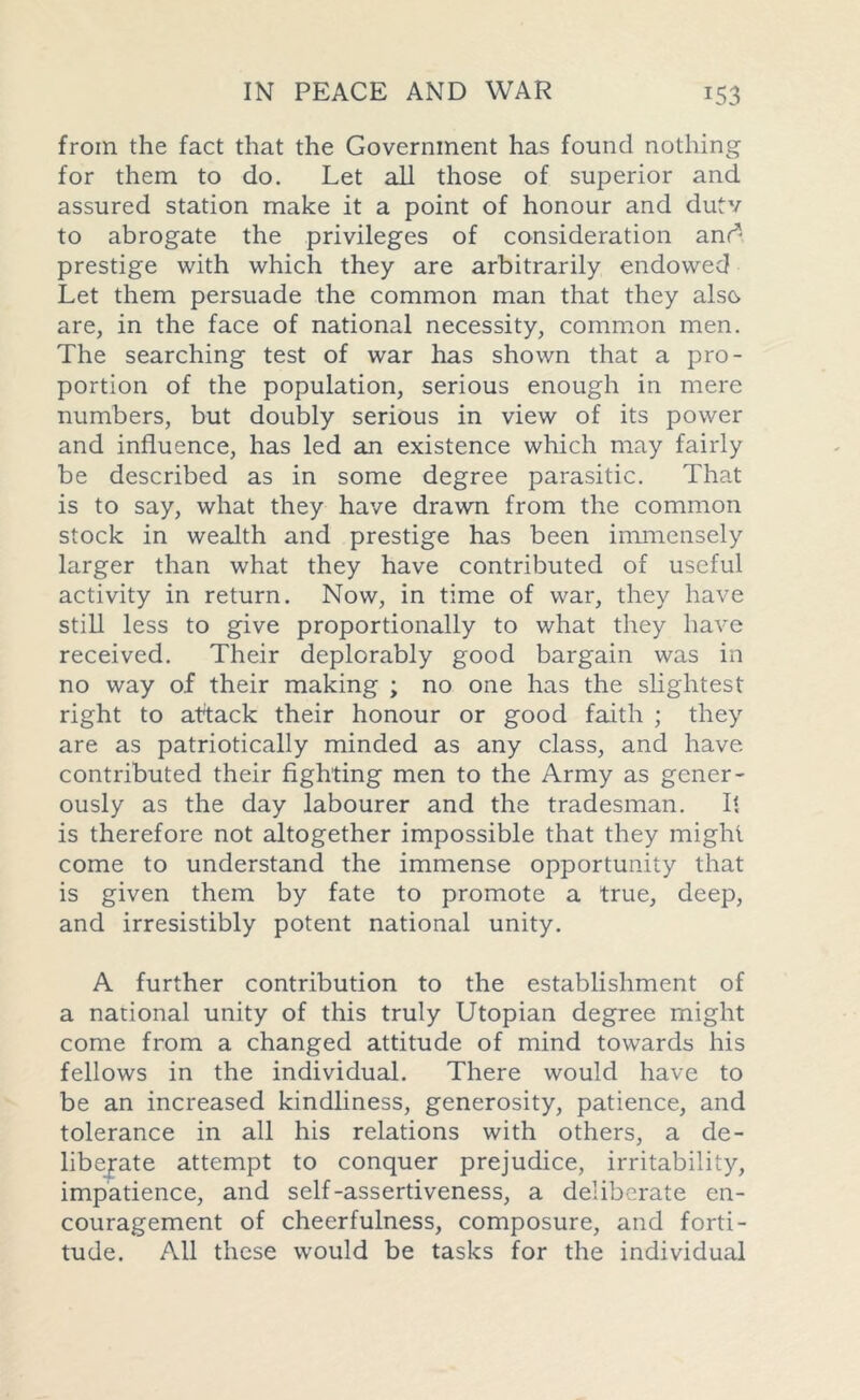 from the fact that the Government has found nothing for them to do. Let all those of superior and assured station make it a point of honour and dutv to abrogate the privileges of consideration anr^ prestige with which they are arbitrarily endowed Let them persuade the common man that they also are, in the face of national necessity, common men. The searching test of war has shown that a pro- portion of the population, serious enough in mere numbers, but doubly serious in view of its power and influence, has led an existence which may fairly be described as in some degree parasitic. That is to say, what they have drawn from the common stock in wealth and prestige has been immensely larger than what they have contributed of useful activity in return. Now, in time of war, they have still less to give proportionally to what they have received. Their deplorably good bargain was in no way of their making ; no one has the slightest right to attack their honour or good faith ; they are as patriotically minded as any class, and have contributed their fighting men to the Army as gener- ously as the day labourer and the tradesman. It is therefore not altogether impossible that they might come to understand the immense opportunity that is given them by fate to promote a true, deep, and irresistibly potent national unity. A further contribution to the establishment of a national unity of this truly Utopian degree might come from a changed attitude of mind towards his fellows in the individual. There would have to be an increased kindliness, generosity, patience, and tolerance in all his relations with others, a de- libejate attempt to conquer prejudice, irritability, impatience, and self-assertiveness, a deliberate en- couragement of cheerfulness, composure, and forti- tude. All these would be tasks for the individual