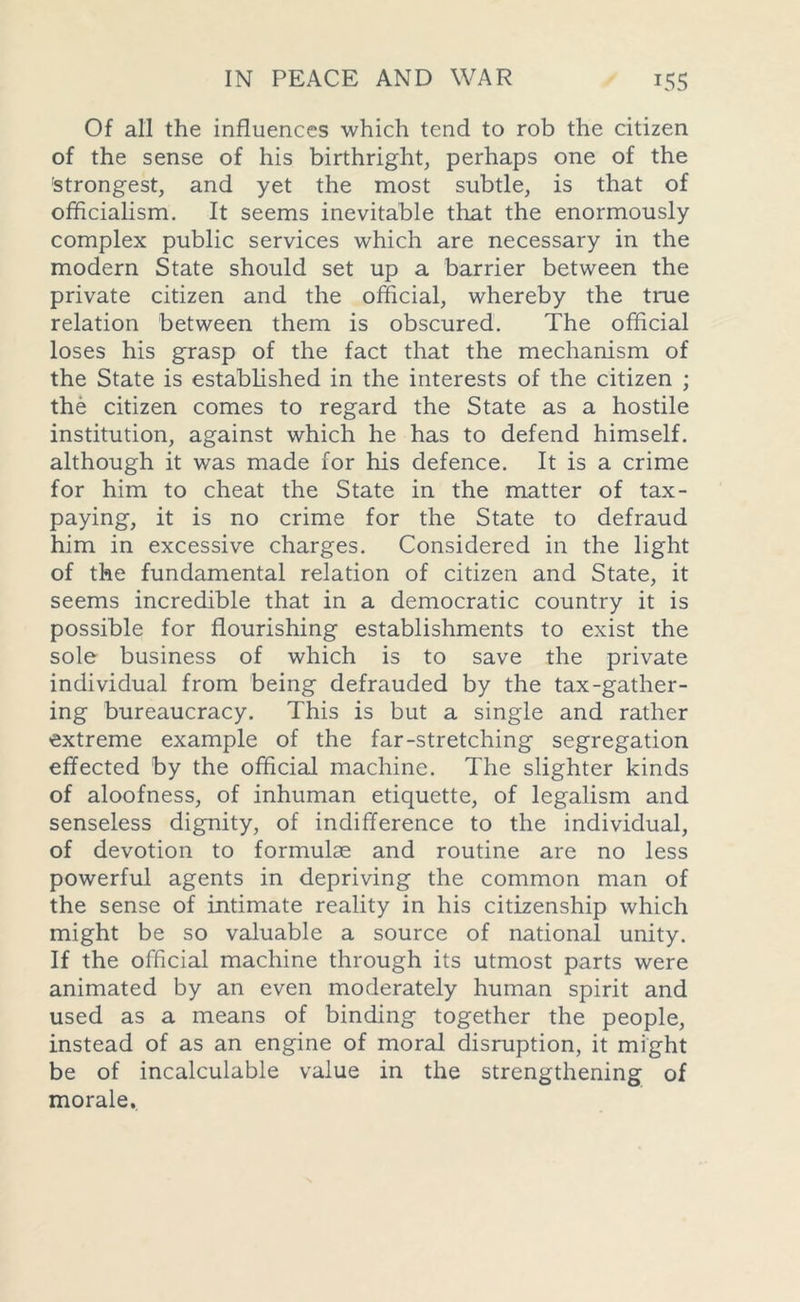 Of all the influences which tend to rob the citizen of the sense of his birthright, perhaps one of the 'strongest, and yet the most subtle, is that of officialism. It seems inevitable that the enormously complex public services which are necessary in the modern State should set up a barrier between the private citizen and the official, whereby the true relation between them is obscured. The official loses his grasp of the fact that the mechanism of the State is established in the interests of the citizen ; the citizen comes to regard the State as a hostile institution, against which he has to defend himself, although it was made for his defence. It is a crime for him to cheat the State in the matter of tax- paying, it is no crime for the State to defraud him in excessive charges. Considered in the light of the fundamental relation of citizen and State, it seems incredible that in a democratic country it is possible for flourishing establishments to exist the sole business of which is to save the private individual from being defrauded by the tax-gather- ing bureaucracy. This is but a single and rather extreme example of the far-stretching segregation effected by the official machine. The slighter kinds of aloofness, of inhuman etiquette, of legalism and senseless dignity, of indifference to the individual, of devotion to formulae and routine are no less powerful agents in depriving the common man of the sense of intimate reality in his citizenship which might be so valuable a source of national unity. If the official machine through its utmost parts were animated by an even moderately human spirit and used as a means of binding together the people, instead of as an engine of moral disruption, it might be of incalculable value in the strengthening of morale.