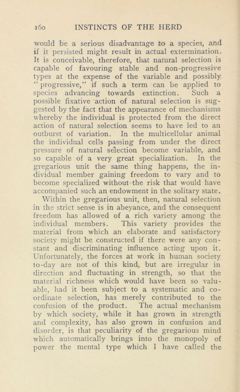 would be a serious disadvantage ito a species, and if it persisted might result in actual extermination. It is conceivable, therefore, that natural selection is capable of favouring stable and non-progressive types at the expense of the variable and possibly “ progressive,” if such a term can be applied to species advancing towards extinction. Such a possible fixative action of natural selection is sug- gested by the fact that the appearance of mechanisms whereby the individual is protected from the direct action of natural selection seems to have led to an outburst of variation. In the multicellular animal the individual cells passing from under the direct pressure of natural selection become variable, and so capable of a very great specialization. In the gregarious unit the same thing happens, the in- dividual member gaining freedom to vary and to become specialized without the risk that would have accompanied such an endowment in the solitary state. Within the gregarious unit, then, natural selection in the strict sense is in abeyance, and the consequent freedom has allowed of a rich variety among the individual members. This variety provides the material from which an elaborate and satisfactory society might be constructed if there were any con- stant and discriminating influence acting upon it. Unfortunately, the forces at work in human society to-day are not of this kind, but are irregular in direction and fluctuating in strength, so that the material richness which would have been so valu- able, had it been subject to a systematic and co- ordinate selection, has merely contributed to the confusion of the product. The actual mechanism by which society, while it has grown in strength and complexity, has also grown in confusion and disorder, is that peculiarity of the gregarious mind which automatically brings into the monopoly of